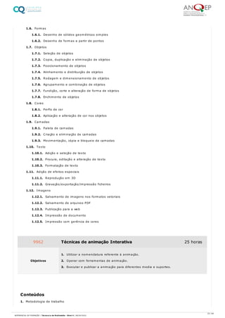 1.6. Formas
1.6.1. Desenho de sólidos geométricos simples
1.6.2. Desenho de formas a partir de pontos
1.7. Objetos
1.7.1. Seleção de objetos
1.7.2. Copia, duplicação e eliminação de objetos
1.7.3. Posicionamento de objetos
1.7.4. Alinhamento e distribuição de objetos
1.7.5. Rodagem e dimensionamento de objetos
1.7.6. Agrupamento e combinação de objetos
1.7.7. Fundição, corte e alteração de forma de objetos
1.7.8. Enchimento de objetos
1.8. Cores
1.8.1. Perfis de cor
1.8.2. Aplicação e alteração de cor nos objetos
1.9. Camadas
1.9.1. Paleta de camadas
1.9.2. Criação e eliminação de camadas
1.9.3. Movimentação, cópia e bloqueio de camadas
1.10. Texto
1.10.1. Adição e seleção de texto
1.10.2. Procura, editação e alteração de texto
1.10.3. Formatação de texto
1.11. Adição de efeitos especiais
1.11.1. Reprodução em 3D
1.11.2. Gravação/exportação/impressão ficheiros
1.12. Imagens
1.12.1. Salvamento de imagens nos formatos vetoriais
1.12.2. Salvamento de arquivos PDF
1.12.3. Publicação para a web
1.12.4. Impressão de documento
1.12.5. Impressão com gerência de cores
1. Metodologia de trabalho
9962 Técnicas de animação Interativa 25 horas
Objetivos
1. Utilizar a nomenclatura referente à animação.
2. Operar com ferramentas de animação.
3. Executar e publicar a animação para diferentes media e suportes.
Conteúdos
23 / 64
REFERENCIAL DE FORMAÇÃO | Técnico/a de Multimédia - Nível 4 | 08/04/2022
 