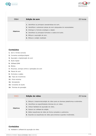 1. Som e fontes sonoras
2. Conceitos analógico/digital
3. Aquisição e digitalização de som
4. Áudio digital
5. Software DAW
6. Efeitos
7. Recursos, serviços online e aplicações de som
8. Placas de som
9. Formatos e codecs
10. Tipos de microfones
11. Psico-acústica
12. Sonoplastia
13. Conceitos de áudio
14. Técnicas de gravação
1. Hardware e software de aquisição de vídeo
9964 Edição de som 25 horas
Objetivos
1. Identificar as principais características do som.
2. Identificar e selecionar placas de som adequadas às necessidades
3. Distinguir o formato analógico e digital.
4. Identificar os principais formatos e codecs de áudio.
5. Efetuar a aquisição de som.
6. Efetuar a edição multitrack.
Conteúdos
9965 Edição de vídeo 25 horas
Objetivos
1. Efetuar o tratamento/edição de vídeo para as diversas plataformas multimédia.
2. Identificar as especificidades técnicas de um vídeo.
3. Utilizar hardware de aquisição de vídeo.
4. Operar um software de edição.
5. Editar sequências de vídeo de forma completa e autónoma.
6. Exportar as sequências de vídeo para diversos suportes multimédia.
Conteúdos
25 / 64
REFERENCIAL DE FORMAÇÃO | Técnico/a de Multimédia - Nível 4 | 08/04/2022
 