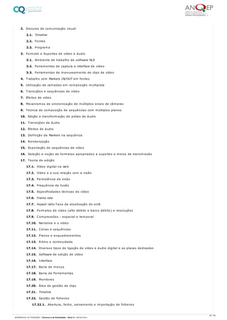 2. Discurso de comunicação visual
2.1. Timeline
2.2. Fontes
2.3. Programa
3. Formato e Suportes de vídeo e áudio
3.1. Ambiente de trabalho de software NLE
3.2. Ferramentas de captura e interface de vídeo
3.3. Ferramentas de manuseamento de clips de vídeo
4. Trabalho com Markers IN/OUT em fontes
5. Utilização de camadas em composição multipista
6. Transições e sequências de vídeo
7. Efeitos de vídeo
8. Mecanismos de sincronização de múltiplos sinais de câmaras
9. Técnica de composição de sequências com múltiplos planos
10. Edição e transformação de pistas de áudio
11. Transições de áudio
12. Efeitos de áudio
13. Definição de Markers na sequência
14. Renderização
15. Exportação de sequências de vídeo
16. Seleção e noção de formatos apropriados a suportes e meios de transmissão
17. Teoria de edição
17.1. Vídeo digital na web
17.2. Vídeo e a sua relação com a visão
17.3. Persistência da visão
17.4. Frequência de fusão
17.5. Especificidades técnicas do vídeo
17.6. Frame rate
17.7. Aspect ratio.Taxa de atualização do ecrã
17.8. Formatos de vídeo (alto débito e baixo débito) e resoluções
17.9. Compressões - espacial e temporal
17.10. Narrativa e o vídeo
17.11. Cenas e sequências
17.12. Planos e enquadramentos
17.13. Ritmo e continuidade
17.14. Diversos tipos de ligação de vídeo e áudio digital e as placas dedicadas
17.15. Software de edição de vídeo
17.16. Interface
17.17. Barra de menus
17.18. Barra de Ferramentas
17.19. Monitores
17.20. Área de gestão de clips
17.21. Timeline
17.22. Gestão de ficheiros
17.22.1. Abertura, fecho, salvamento e importação de ficheiros
26 / 64
REFERENCIAL DE FORMAÇÃO | Técnico/a de Multimédia - Nível 4 | 08/04/2022
 