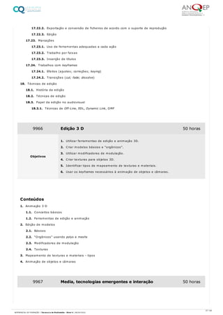 17.22.2. Exportação e conversão de ficheiros de acordo com o suporte de reprodução
17.22.3. Edição
17.23. Marcações
17.23.1. Uso de ferramentas adequadas a cada ação
17.23.2. Trabalho por faixas
17.23.3. Inserção de títulos
17.24. Trabalhos com keyframes
17.24.1. Efeitos (ajustes; correções; keying)
17.24.2. Transições (cut; fade; dissolve)
18. Técnicas de edição
18.1. História da edição
18.2. Técnicas de edição
18.3. Papel da edição no audiovisual
18.3.1. Técnicas de Off-Line, EDL, Dynamic Link, OMF
1. Animação 3 D
1.1. Conceitos básicos
1.2. Ferramentas de edição e animação
2. Edição de modelos
2.1. Básicos
2.2. “Orgânicos” usando polys e meshs
2.3. Modificadores de modulação
2.4. Texturas
3. Mapeamento de texturas e materiais - tipos
4. Animação de objetos e câmaras
9966 Edição 3 D 50 horas
Objetivos
1. Utilizar ferramentas de edição e animação 3D.
2. Criar modelos básicos e “orgânicos”.
3. Utilizar modificadores de modulação.
4. Criar texturas para objetos 3D.
5. Identificar tipos de mapeamento de texturas e materiais.
6. Usar os keyframes necessários à animação de objetos e câmaras.
Conteúdos
9967 Media, tecnologias emergentes e interação 50 horas
27 / 64
REFERENCIAL DE FORMAÇÃO | Técnico/a de Multimédia - Nível 4 | 08/04/2022
 