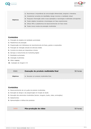 1. Produção de projetos de realidade aumentada
2. Plataformas de produção
3. Programação com bibliotecas de reconhecimento de faces, gestos e expressões
4. Produção de interação através de câmaras kinetic
5. Controlo de robots por dispositivos móveis
6. Serviços e instrumentos de marketing digital
7. Realidade aumentada
8. Interação multimédia
9. Vídeo mapping
10. Captação de imagem 3 D
1. Desenvolvimento de um guião de produto multimédia.
2. Execução do design e da programação em função do Guião
3. Execução dos elementos multimédia (textos, imagens, áudio, vídeo, animações)
4. Acabamentos
5. Apresentações e defesa dos produtos
Objetivos
1. Reconhecer a importância da comunicação diferenciada, tangível e interativa.
2. Caracterizar conceitos de transMedia, design imersivo e realidade virtual.
3. Pesquisar informação sobre novas aplicações e tecnologias multimédia emergentes.
4. Testar objetos inovadores e tecnologias em fase experimental.
5. Utilizar APIs e plataformas de desenvolvimento em fase inicial.
6. Testar novos modos de produção multimédia
Conteúdos
0161 Execução do produto multimédia final 50 horas
Objetivos 1. Executar um produto multimédia final.
Conteúdos
5404 Pós-produção de vídeo 50 horas
28 / 64
REFERENCIAL DE FORMAÇÃO | Técnico/a de Multimédia - Nível 4 | 08/04/2022
 