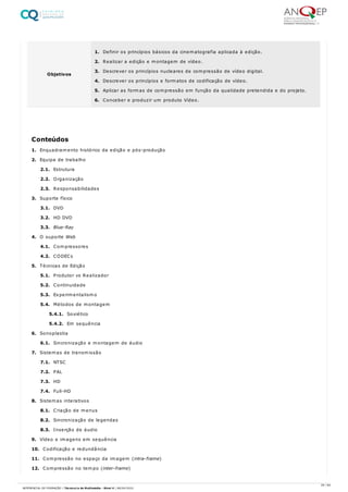 1. Enquadramento histórico da edição e pós-produção
2. Equipa de trabalho
2.1. Estrutura
2.2. Organização
2.3. Responsabilidades
3. Suporte físico
3.1. DVD
3.2. HD DVD
3.3. Blue-Ray
4. O suporte Web
4.1. Compressores
4.2. CODECs
5. Técnicas de Edição
5.1. Produtor vs Realizador
5.2. Continuidade
5.3. Experimentalismo
5.4. Métodos de montagem
5.4.1. Soviético
5.4.2. Em sequência
6. Sonoplastia
6.1. Sincronização e montagem de áudio
7. Sistemas de transmissão
7.1. NTSC
7.2. PAL
7.3. HD
7.4. Full-HD
8. Sistemas interativos
8.1. Criação de menus
8.2. Sincronização de legendas
8.3. Inserção de áudio
9. Vídeo e imagens em sequência
10. Codificação e redundância
11. Compressão no espaço da imagem (intra-frame)
12. Compressão no tempo (inter-frame)
Objetivos
1. Definir os princípios básicos da cinematografia aplicada à edição.
2. Realizar a edição e montagem de vídeo.
3. Descrever os princípios nucleares de compressão de vídeo digital.
4. Descrever os princípios e formatos de codificação de vídeo.
5. Aplicar as formas de compressão em função da qualidade pretendida e do projeto.
6. Conceber e produzir um produto Vídeo.
Conteúdos
29 / 64
REFERENCIAL DE FORMAÇÃO | Técnico/a de Multimédia - Nível 4 | 08/04/2022
 