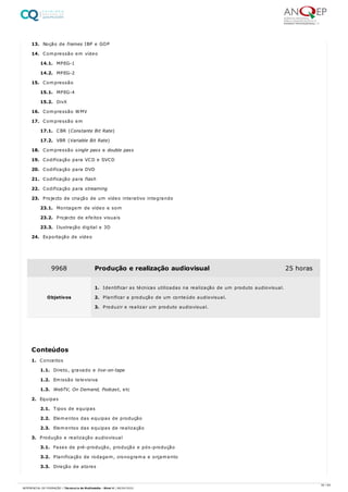 13. Noção de frames IBP e GOP
14. Compressão em vídeo
14.1. MPEG-1
14.2. MPEG-2
15. Compressão
15.1. MPEG-4
15.2. DivX
16. Compressão WMV
17. Compressão em
17.1. CBR (Constante Bit Rate)
17.2. VBR (Variable Bit Rate)
18. Compressão single pass e double pass
19. Codificação para VCD e SVCD
20. Codificação para DVD
21. Codificação para flash
22. Codificação para streaming
23. Projecto de criação de um vídeo interativo integrando
23.1. Montagem de vídeo e som
23.2. Projecto de efeitos visuais
23.3. Ilustração digital e 3D
24. Exportação de vídeo
1. Conceitos
1.1. Direto, gravado e live-on-tape
1.2. Emissão televisiva
1.3. WebTV, On Demand, Podcast, etc
2. Equipas
2.1. Tipos de equipas
2.2. Elementos das equipas de produção
2.3. Elementos das equipas de realização
3. Produção e realização audiovisual
3.1. Fases de pré-produção, produção e pós-produção
3.2. Planificação de rodagem, cronograma e orçamento
3.3. Direção de atores
9968 Produção e realização audiovisual 25 horas
Objetivos
1. Identificar as técnicas utilizadas na realização de um produto audiovisual.
2. Planificar a produção de um conteúdo audiovisual.
3. Produzir e realizar um produto audiovisual.
Conteúdos
30 / 64
REFERENCIAL DE FORMAÇÃO | Técnico/a de Multimédia - Nível 4 | 08/04/2022
 
