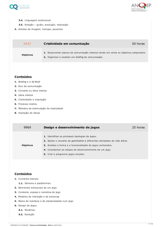 3.4. Linguagem audiovisual
3.5. Relação – guião; produção; realização
4. Direitos de imagem, licenças, parcerias
1. Briefing e o Ad Brief
2. Eixo da comunicação
3. Conceito ou ideia criativa
4. Ideia criativa
5. Criatividade e inspiração
6. Processo criativo
7. Métodos de estimulação da criatividade
8. Avaliação de ideias
1. Conceitos básicos
1.1. Géneros e plataformas
2. Elementos estruturais de um jogo
3. Contexto, espaço e narrativa de jogo
4. Modelos de interação e de presença
5. Níveis de incerteza e de aleatoriedade num jogo
6. Design de jogos
6.1. Mecânica
6.2. Evolução
0437 Criatividade em comunicação 50 horas
Objetivos
1. Desenvolver planos de comunicação criativos tendo em conta os objetivos estipulados.
2. Organizar e analisar um briefing de comunicação.
Conteúdos
9969 Design e desenvolvimento de jogos 25 horas
Objetivos
1. Identificar as principais tipologias de jogos.
2. Aplicar o conceito de gamification a diferentes atividades da vida diária.
3. Analisar a forma e a funcionalidade de jogos conhecidos.
4. Caracterizar as etapas de desenvolvimento de um jogo.
5. Criar e programar jogos simples.
Conteúdos
31 / 64
REFERENCIAL DE FORMAÇÃO | Técnico/a de Multimédia - Nível 4 | 08/04/2022
 