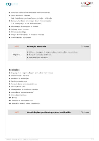 1. Conceitos básicos sobre sensores e microcontroladores
2. Sinais analógicos e digitais
2.1. Medição de grandezas físicas, resolução e calibração
3. Estrutura, funções e comunicação de um microcontrolador
3.1. Configuração de um microcontrolador
4. Programação de instruções de controlo
5. Motores, servos e robots
6. Bibliotecas de código
7. Criação de instalações e de redes de sensores
8. Orientação para publicidade
1. Linguagem de programação para animação e interatividade
2. Interatividade e interface
3. Processos de automação
4. Fundamentos do script
5. Manipulação de conteúdos dinâmicos
6. Associação de ações
7. Carregamento de conteúdos externos
8. Utilização de “comportamentos”
9. Animações interativas
10. Efeitos
11. Controlo de diferentes media
12. Adaptação a vários media e dispositivos
9972 Animação avançada 25 horas
Objetivos
1. Utilizar a linguagem de programação para animação e interatividade.
2. Manipular conteúdos dinâmicos.
3. Criar animações interativas.
Conteúdos
5405 Metodologia e gestão de projetos multimédia 50 horas
33 / 64
REFERENCIAL DE FORMAÇÃO | Técnico/a de Multimédia - Nível 4 | 08/04/2022
 