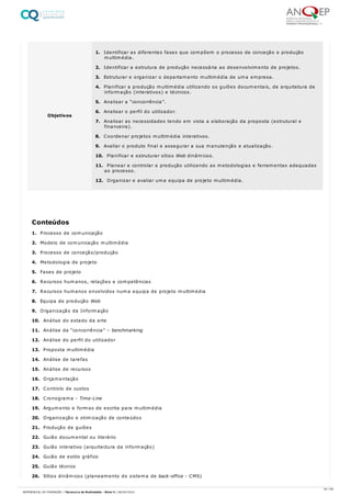 1. Processo de comunicação
2. Modelo de comunicação multimédia
3. Processo de conceção/produção
4. Metodologia de projeto
5. Fases de projeto
6. Recursos humanos, relações e competências
7. Recursos humanos envolvidos numa equipa de projeto multimédia
8. Equipa de produção Web
9. Organização da Informação
10. Análise do estado da arte
11. Análise da “concorrência” – benchmarking
12. Análise do perfil do utilizador
13. Proposta multimédia
14. Análise de tarefas
15. Análise de recursos
16. Orçamentação
17. Controlo de custos
18. Cronograma - Time-Line
19. Argumento e formas de escrita para multimédia
20. Organização e otimização de conteúdos
21. Produção de guiões
22. Guião documental ou literário
23. Guião interativo (arquitectura da informação)
24. Guião de estilo gráfico
25. Guião técnico
26. Sítios dinâmicos (planeamento do sistema de back-office - CMS)
Objetivos
1. Identificar as diferentes fases que compõem o processo de conceção e produção
multimédia.
2. Identificar a estrutura de produção necessária ao desenvolvimento de projetos.
3. Estruturar e organizar o departamento multimédia de uma empresa.
4. Planificar a produção multimédia utilizando os guiões documentais, de arquitetura de
informação (interativos) e técnicos.
5. Analisar a “concorrência”.
6. Analisar o perfil do utilizador.
7. Analisar as necessidades tendo em vista a elaboração da proposta (estrutural e
financeira).
8. Coordenar projetos multimédia interativos.
9. Avaliar o produto final e assegurar a sua manutenção e atualização.
10. Planificar e estruturar sítios Web dinâmicos.
11. Planear e controlar a produção utilizando as metodologias e ferramentas adequadas
ao processo.
12. Organizar e avaliar uma equipa de projeto multimédia.
Conteúdos
34 / 64
REFERENCIAL DE FORMAÇÃO | Técnico/a de Multimédia - Nível 4 | 08/04/2022
 