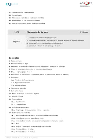 27. Compatibilidade – padrões Web
28. Acessibilidade
29. Métodos de avaliação de produtos multimédia
30. Planeamento de um produto multimédia
31. Projeto - planificação de um projeto multimédia
1. Palcos e régies
2. Posicionamento da régie
3. Requisitos de potência - quadros elétricos, geradores e sistemas de proteção
4. Níveis de linha, de instrumento, de microfone de altifalante
5. Difusão e propagação do som
6. Fenómenos de interferência - Comb Filter, efeito de precedência, efeito de máscara
7. Microfones
7.1. Princípios de funcionamento
7.2. Tipos de transdutores
7.3. Padrões polares
8. Técnicas de captação
9. P.A’s e Monitores
10. Mesas de mistura analógicas e digitais
11. Editores Off-Line
12. Processadores
12.1. Equalizadores
12.2. Compressores
13. Experiências de captação
13.1. Amplificação de instrumentos elétricos e acústicos
14. Software de pós-produção
14.1. Abertura da primeira sessão na ferramenta de pós-produção
14.2. Iniciação da primeira gravação de áudio
14.3. Importação e trabalho com os diversos tipos de media numa sessão
14.4. MIDI
14.5. Seleção e navegação no software de pós-produção
14.6. Técnicas básicas de edição
14.7. Técnicas básicas de mistura
9973 Pós-produção de som 25 horas
Objetivos
1. Identificar um software de pós-produção.
2. Utilizar a equalização e a compressão na mistura, através de hardware e plugins.
3. Utilizar as ferramentas de pós-produção de som.
4. Utilizar um software de pós-produção de som.
Conteúdos
35 / 64
REFERENCIAL DE FORMAÇÃO | Técnico/a de Multimédia - Nível 4 | 08/04/2022
 