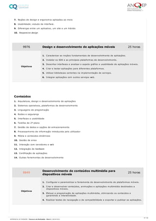7. Noções de design e ergonomia aplicadas ao meio
8. Usabilidade; estudo da interface.
9. Diferenças entre um aplicativo, um site e um hibrido
10. Responsive design
1. Arquitetura, design e desenvolvimento de aplicações
2. Sistemas operativos, plataformas de desenvolvimento
3. Linguagens de programação
4. Redes e segurança
5. Interfaces e usabilidade
6. Tarefas de 2º plano
7. Gestão de dados e opções de armazenamento
8. Processamento de informação introduzida pelo utilizador
9. Média e conteúdos dinâmicos
10. Gestão de erros
11. Interação com servidores e web
12. Integração de hardware
13. Certificação de aplicações
14. Outras ferramentas de desenvolvimento
9976 Design e desenvolvimento de aplicações móveis 25 horas
Objetivos
1. Caracterizar as noções fundamentais de desenvolvimento de aplicações.
2. Instalar os SDK e as principais plataformas de desenvolvimento.
3. Desenhar interfaces e analisar o aspeto gráfico e usabilidade de aplicações móveis.
4. Criar e testar aplicações para diferentes plataformas.
5. Utilizar bibliotecas correntes na implementação de serviços.
6. Integrar aplicações com outros serviços web.
Conteúdos
8849 Desenvolvimento de conteúdos multimédia para
dispositivos móveis
25 horas
Objetivos
1. Configurar e parametrizar a ferramenta de desenvolvimento de plataformas móveis.
2. Criar e desenvolver conteúdos, animações e aplicações multimédia destinados a
dispositivos móveis.
3. Efetuar a programação de aplicações multimédia, otimizando os conteúdos e
garantindo a interatividade.
4. Realizar testes de navegação e de compatibilidade e exportar e publicar as aplicações.
37 / 64
REFERENCIAL DE FORMAÇÃO | Técnico/a de Multimédia - Nível 4 | 08/04/2022
 