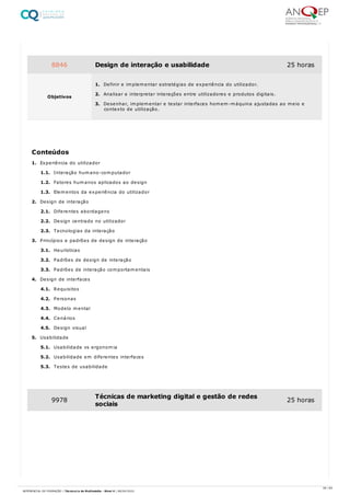 1. Experiência do utilizador
1.1. Interação humano-computador
1.2. Fatores humanos aplicados ao design
1.3. Elementos da experiência do utilizador
2. Design de interação
2.1. Diferentes abordagens
2.2. Design centrado no utilizador
2.3. Tecnologias da interação
3. Princípios e padrões de design de interação
3.1. Heurísticas
3.2. Padrões de design de interação
3.3. Padrões de interação comportamentais
4. Design de interfaces
4.1. Requisitos
4.2. Personas
4.3. Modelo mental
4.4. Cenários
4.5. Design visual
5. Usabilidade
5.1. Usabilidade vs ergonomia
5.2. Usabilidade em diferentes interfaces
5.3. Testes de usabilidade
8846 Design de interação e usabilidade 25 horas
Objetivos
1. Definir e implementar estratégias de experiência do utilizador.
2. Analisar e interpretar interações entre utilizadores e produtos digitais.
3. Desenhar, implementar e testar interfaces homem-máquina ajustadas ao meio e
contexto de utilização.
Conteúdos
9978 Técnicas de marketing digital e gestão de redes
sociais
25 horas
39 / 64
REFERENCIAL DE FORMAÇÃO | Técnico/a de Multimédia - Nível 4 | 08/04/2022
 