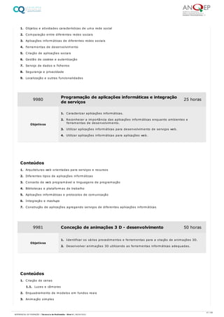 1. Objetos e atividades características de uma rede social
2. Comparação entre diferentes redes sociais
3. Aplicações informáticas de diferentes redes sociais
4. Ferramentas de desenvolvimento
5. Criação de aplicações sociais
6. Gestão de cookies e autenticação
7. Serviço de dados e ficheiros
8. Segurança e privacidade
9. Localização e outras funcionalidades
1. Arquiteturas web orientadas para serviços e recursos
2. Diferentes tipos de aplicações informáticas
3. Conceito de web programável e linguagens de programação
4. Bibliotecas e plataformas de trabalho
5. Aplicações informáticas e protocolos de comunicação
6. Integração e mashups
7. Construção de aplicações agregando serviços de diferentes aplicações informáticas
1. Criação de cenas
1.1. Luzes e câmaras
2. Enquadramento de modelos em fundos reais
3. Animação simples
9980 Programação de aplicações informáticas e integração
de serviços
25 horas
Objetivos
1. Caracterizar aplicações informáticas.
2. Reconhecer a importância das aplicações informáticas enquanto ambientes e
ferramentas de desenvolvimento.
3. Utilizar aplicações informáticas para desenvolvimento de serviços web.
4. Utilizar aplicações informáticas para aplicações web.
Conteúdos
9981 Conceção de animações 3 D - desenvolvimento 50 horas
Objetivos
1. Identificar os vários procedimentos e ferramentas para a criação de animações 3D.
2. Desenvolver animações 3D utilizando as ferramentas informáticas adequadas.
Conteúdos
41 / 64
REFERENCIAL DE FORMAÇÃO | Técnico/a de Multimédia - Nível 4 | 08/04/2022
 