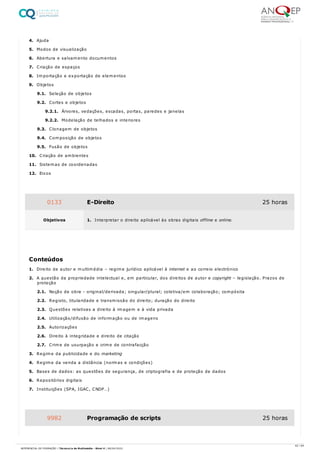 4. Ajuda
5. Modos de visualização
6. Abertura e salvamento documentos
7. Criação de espaços
8. Importação e exportação de elementos
9. Objetos
9.1. Seleção de objetos
9.2. Cortes e objetos
9.2.1. Árvores, vedações, escadas, portas, paredes e janelas
9.2.2. Modelação de telhados e interiores
9.3. Clonagem de objetos
9.4. Composição de objetos
9.5. Fusão de objetos
10. Criação de ambientes
11. Sistemas de coordenadas
12. Eixos
1. Direito de autor e multimédia – regime jurídico aplicável à internet e ao correio electrónico
2. A questão da propriedade intelectual e, em particular, dos direitos de autor e copyright – legislação. Prazos de
proteção
2.1. Noção de obra - original/derivada; singular/plural; coletiva/em colaboração; compósita
2.2. Registo, titularidade e transmissão do direito; duração do direito
2.3. Questões relativas a direito à imagem e à vida privada
2.4. Utilização/difusão de informação ou de imagens
2.5. Autorizações
2.6. Direito à integridade e direito de citação
2.7. Crime de usurpação e crime de contrafacção
3. Regime da publicidade e do marketing
4. Regime da venda a distância (normas e condições)
5. Bases de dados: as questões de segurança, de criptografia e de proteção de dados
6. Repositórios digitais
7. Instituições (SPA, IGAC, CNDP…)
0133 E-Direito 25 horas
Objetivos 1. Interpretar o direito aplicável às obras digitais offline e online.
Conteúdos
9982 Programação de scripts 25 horas
42 / 64
REFERENCIAL DE FORMAÇÃO | Técnico/a de Multimédia - Nível 4 | 08/04/2022
 