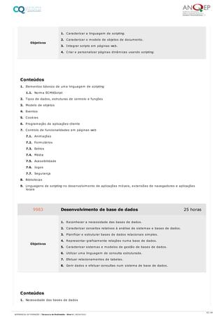1. Elementos básicos de uma linguagem de scripting
1.1. Norma ECMAScript
2. Tipos de dados, estruturas de controlo e funções
3. Modelo de objetos
4. Eventos
5. Cookies
6. Programação de aplicações-cliente
7. Controlo de funcionalidades em páginas web
7.1. Animações
7.2. Formulários
7.3. Estilos
7.4. Média
7.5. Acessibilidade
7.6. Jogos
7.7. Segurança
8. Bibliotecas
9. Linguagens de scripting no desenvolvimento de aplicações móveis, extensões de navegadores e aplicações
locais
1. Necessidade das bases de dados
Objetivos
1. Caracterizar a linguagem de scripting.
2. Caracterizar o modelo de objetos de documento.
3. Integrar scripts em páginas web.
4. Criar e personalizar páginas dinâmicas usando scripting.
Conteúdos
9983 Desenvolvimento de base de dados 25 horas
Objetivos
1. Reconhecer a necessidade das bases de dados.
2. Caracterizar conceitos relativos à análise de sistemas e bases de dados.
3. Planificar e estruturar bases de dados relacionais simples.
4. Representar graficamente relações numa base de dados.
5. Caracterizar sistemas e modelos de gestão de bases de dados.
6. Utilizar uma linguagem de consulta estruturada.
7. Efetuar relacionamentos de tabelas.
8. Gerir dados e efetuar consultas num sistema de base de dados.
Conteúdos
43 / 64
REFERENCIAL DE FORMAÇÃO | Técnico/a de Multimédia - Nível 4 | 08/04/2022
 