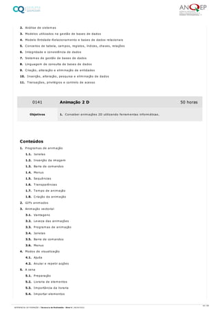 2. Análise de sistemas
3. Modelos utilizados na gestão de bases de dados
4. Modelo Entidade-Relacionamento e bases de dados relacionais
5. Conceitos de tabela, campos, registos, índices, chaves, relações
6. Integridade e consistência de dados
7. Sistemas de gestão de bases de dados
8. Linguagem de consulta de bases de dados
9. Criação, alteração e eliminação de entidades
10. Inserção, alteração, pesquisa e eliminação de dados
11. Transações, privilégios e controlo de acesso
1. Programas de animação
1.1. Janelas
1.2. Inserção da imagem
1.3. Barra de comandos
1.4. Menus
1.5. Sequências
1.6. Transparências
1.7. Tempo de animação
1.8. Criação da animação
2. GIFs animados
3. Animação vectorial
3.1. Vantagens
3.2. Leveza das animações
3.3. Programas de animação
3.4. Janelas
3.5. Barra de comandos
3.6. Menus
4. Modos de visualização
4.1. Ajuda
4.2. Anular e repetir acções
5. A cena
5.1. Preparação
5.2. Livraria de elementos
5.3. Importância da livraria
5.4. Importar elementos
0141 Animação 2 D 50 horas
Objetivos 1. Conceber animações 2D utilizando ferramentas informáticas.
Conteúdos
44 / 64
REFERENCIAL DE FORMAÇÃO | Técnico/a de Multimédia - Nível 4 | 08/04/2022
 