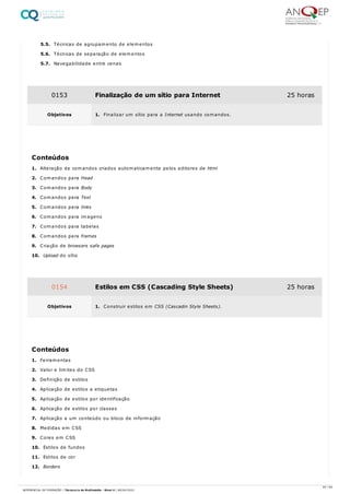 5.5. Técnicas de agrupamento de elementos
5.6. Técnicas de separação de elementos
5.7. Navegabilidade entre cenas
1. Alteração de comandos criados automaticamente pelos editores de html
2. Comandos para Head
3. Comandos para Body
4. Comandos para Text
5. Comandos para links
6. Comandos para imagens
7. Comandos para tabelas
8. Comandos para frames
9. Criação de browsers safe pages
10. Upload do sítio
1. Ferramentas
2. Valor e limites do CSS
3. Definição de estilos
4. Aplicação de estilos a etiquetas
5. Aplicação de estilos por identificação
6. Aplicação de estilos por classes
7. Aplicação a um conteúdo ou bloco de informação
8. Medidas em CSS
9. Cores em CSS
10. Estilos de fundos
11. Estilos de cor
12. Borders
0153 Finalização de um sítio para Internet 25 horas
Objetivos 1. Finalizar um sítio para a Internet usando comandos.
Conteúdos
0154 Estilos em CSS (Cascading Style Sheets) 25 horas
Objetivos 1. Construir estilos em CSS (Cascadin Style Sheets).
Conteúdos
45 / 64
REFERENCIAL DE FORMAÇÃO | Técnico/a de Multimédia - Nível 4 | 08/04/2022
 