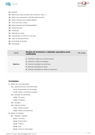 13. Margens
14. Estilos para tipos de letras (tipo, tamanho, estilo …)
15. Estilos para paragrafos e transformação de texto
16. Estilos especiais para Internet Explorer
17. Cores de barras, filtros …
18. Estilos especiais para Netscape/Mozilla
19. Posicionamento
20. Introdução
21. Definição de capas
22. Propriedades de estilo de uma capa
23. Tipos de posicionamento
24. Localização de posição
25. Visibilidade
1. Noções de microinformática
1.1. Aparecimento da microinformática
1.1.1. Necessidade de informação
1.1.2. Escrita, os primeiros registos
1.2. Evolução da informática
1.2.1. Percursos
1.2.2. Protótipos
1.3. Gerações
1.4. Sistema decimal
1.4.1. Sistema binário
1.4.2. Sistema hexadecimal
2. Noções de hardware
2.1. Hardware e software
2.1.1. Conceitos
2.1.2. Monitor-Ecrã
2.1.3. Teclado
2.1.4. Rato
2.1.5. Fonte de alimentação
0132 Noções de hardware e sistemas operativos para
multimédia
50 horas
Objetivos
1. Identificar noções de microinformática.
2. Identificar noções de hardware.
3. Executar operações de periféricos.
4. Executar operações de redes.
5. Executar operações de sistemas operativos.
Conteúdos
46 / 64
REFERENCIAL DE FORMAÇÃO | Técnico/a de Multimédia - Nível 4 | 08/04/2022
 