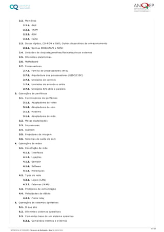 2.2. Memórias
2.2.1. RAM
2.2.2. VRAM
2.2.3. ROM
2.2.4. Cache
2.3. Discos rígidos, CD-ROM e DVD; Outros dispositivos de armazenamento
2.3.1. Normas EIDE/ATAPI e SCSI
2.4. Unidades de disquete/pendrives/flashcards/discos externos
2.5. Diferentes plataformas
2.6. Motherboard
2.7. Processadores
2.7.1. Família de processadores INTEL
2.7.2. Arquitectura dos processadores (RISC/CISC)
2.7.3. Unidades de controlo
2.7.4. Unidades de entrada e saída
2.7.5. Unidades E/S série e paralelo
3. Operações de periféricos
3.1. Controladores de periféricos
3.1.1. Adaptadores de vídeo
3.1.2. Adaptadores de som
3.1.3. Modems
3.1.4. Adaptadores de rede
3.2. Mesas digitalizadas
3.3. Impressoras
3.4. Scanners
3.5. Projectores de imagem
3.6. Sistemas de saída de som
4. Operações de redes
4.1. Construção de rede
4.1.1. Interfaces
4.1.2. Ligações
4.1.3. Servidor
4.1.4. Software
4.1.5. Hierarquias
4.2. Tipos de rede
4.2.1. Locais (LAN)
4.2.2. Externas (WAN)
4.3. Protocolos de comunicação
4.4. Velocidades de débito
4.4.1. Frame relay
5. Operações de sistemas operativos
5.1. O que são
5.2. Diferentes sistemas operativos
5.3. Comandos base de um sistema operativo
5.3.1. Comandos internos e externos
47 / 64
REFERENCIAL DE FORMAÇÃO | Técnico/a de Multimédia - Nível 4 | 08/04/2022
 
