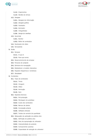 1.1.2. Orçamentos
1.1.3. Gestão do tempo
1.2. Designer
1.2.1. Designer de informação
1.2.2. Designer gráfico
1.2.3. Ilustrador
1.2.4. Animador
1.2.5. Infografistas
1.2.6. Design de interface
1.3. Guionista
1.3.1. Escritor
1.3.2. Editor de conteúdos
1.4. Realizador de vídeo
1.5. Sonoplasta
2. Guião
2.1. Sinopse
2.1.1. O que é
2.1.2. Para que serve
2.2. Desenvolvimento da sinopse
2.3. Percurso de projecto
2.4. Estrutura da navegação
2.5. Estabelecer o modelo interactivo
2.6. Registar diagramas e narrativas
2.7. Storyboard
3. Conteúdos
3.1. Tipos de conteúdos
3.1.1. Texto
3.1.2. Imagem
3.1.3. Vídeo
3.1.4. Animação
3.1.5. Som
3.2. Aspectos técnicos
3.2.1. Pré-produção
3.2.2. Montagem do protótipo
3.2.3. Custo dos conteúdos
3.2.4. Bancos de dados
3.2.5. Concepção própria
3.2.6. Software utilizado
3.2.7. Testes de controlo de qualidade
3.3. Adequação da aplicação ao público alvo
3.3.1. Definição do público alvo
3.3.2. Grau de apropriação do utilizador
3.3.3. Interactividade do produto
3.3.4. Componente surpresa
3.3.5. Capacidade de sedução do utilizador
49 / 64
REFERENCIAL DE FORMAÇÃO | Técnico/a de Multimédia - Nível 4 | 08/04/2022
 