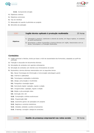 3.3.6. Componente emoção
4. Objectivos criativos
5. Objectivos comerciais
6. Tipo de interface
7. Adequação do suporte multimédia ao projecto
8. Atmosfera da aplicação
1. Inglês comercial e literário, tendo por base o nível de escolaridade dos formandos, adaptado ao perfil da
profissão
2. Tradução e discussão de documentos técnicos
3. Simulações de contactos com agentes estrangeiros
4. Simulação de contactos com clientes e/ou fornecedores do sector
5. Expressões e termos técnicos relacionados com os seguintes temas
5.1. Novas Tecnologias de Informação e Comunicação (abordagem geral)
5.2. Internet e cyberculture
5.3. Tecnologias e aplicações multimédia
5.4. Design, comunicação e multimédia
5.5. Fotografia e ilustração digital
5.6. Som/áudio digital: captação, registo e edição
5.7. Imagem/vídeo: captação, registo e edição
5.8. Edição e pós-produção vídeo
5.9. Animação 2D e 3D
5.10. Composição e efeitos audiovisuais
5.11. Programação Web
5.12. Guionismo geral e de aplicações em projecto
5.13. Negócios e comércio electrónico
5.14. Intranets, extranets e portais empresariais
5.15. E-learning: conceção e design de conteúdos
5383 Inglês técnico aplicado à produção multimédia 25 horas
Objetivos
1. Interpretar e produzir, oralmente e através da escrita, em língua inglesa, no contexto
do perfil profissional.
2. Reconhecer e utilizar expressões e termos técnicos em inglês, relacionados com as
Novas Tecnologias e a Produção Multimédia.
Conteúdos
10784 Gestão da presença empresarial nas redes sociais 50 horas
50 / 64
REFERENCIAL DE FORMAÇÃO | Técnico/a de Multimédia - Nível 4 | 08/04/2022
 