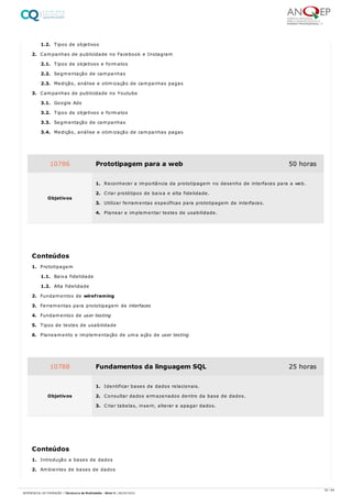 1.2. Tipos de objetivos
2. Campanhas de publicidade no Facebook e Instagram
2.1. Tipos de objetivos e formatos
2.2. Segmentação de campanhas
2.3. Medição, análise e otimização de campanhas pagas
3. Campanhas de publicidade no Youtube
3.1. Google Ads
3.2. Tipos de objetivos e formatos
3.3. Segmentação de campanhas
3.4. Medição, análise e otimização de campanhas pagas
1. Prototipagem
1.1. Baixa fidelidade
1.2. Alta fidelidade
2. Fundamentos de wireframing
3. Ferramentas para prototipagem de interfaces
4. Fundamentos de user testing
5. Tipos de testes de usabilidade
6. Planeamento e implementação de uma ação de user testing
1. Introdução a bases de dados
2. Ambientes de bases de dados
10786 Prototipagem para a web 50 horas
Objetivos
1. Reconhecer a importância da prototipagem no desenho de interfaces para a web.
2. Criar protótipos de baixa e alta fidelidade.
3. Utilizar ferramentas específicas para prototipagem de interfaces.
4. Planear e implementar testes de usabilidade.
Conteúdos
10788 Fundamentos da linguagem SQL 25 horas
Objetivos
1. Identificar bases de dados relacionais.
2. Consultar dados armazenados dentro da base de dados.
3. Criar tabelas, inserir, alterar e apagar dados.
Conteúdos
52 / 64
REFERENCIAL DE FORMAÇÃO | Técnico/a de Multimédia - Nível 4 | 08/04/2022
 