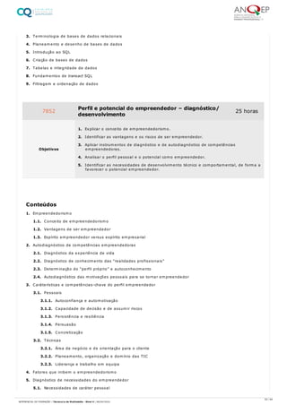 3. Terminologia de bases de dados relacionais
4. Planeamento e desenho de bases de dados
5. Introdução ao SQL
6. Criação de bases de dados
7. Tabelas e integridade de dados
8. Fundamentos de transact SQL
9. Filtragem e ordenação de dados
1. Empreendedorismo
1.1. Conceito de empreendedorismo
1.2. Vantagens de ser empreendedor
1.3. Espírito empreendedor versus espírito empresarial
2. Autodiagnóstico de competências empreendedoras
2.1. Diagnóstico da experiência de vida
2.2. Diagnóstico de conhecimento das “realidades profissionais”
2.3. Determinação do “perfil próprio” e autoconhecimento
2.4. Autodiagnóstico das motivações pessoais para se tornar empreendedor
3. Caráterísticas e competências-chave do perfil empreendedor
3.1. Pessoais
3.1.1. Autoconfiança e automotivação
3.1.2. Capacidade de decisão e de assumir riscos
3.1.3. Persistência e resiliência
3.1.4. Persuasão
3.1.5. Concretização
3.2. Técnicas
3.2.1. Área de negócio e de orientação para o cliente
3.2.2. Planeamento, organização e domínio das TIC
3.2.3. Liderança e trabalho em equipa
4. Fatores que inibem o empreendedorismo
5. Diagnóstico de necessidades do empreendedor
5.1. Necessidades de caráter pessoal
7852 Perfil e potencial do empreendedor – diagnóstico/
desenvolvimento
25 horas
Objetivos
1. Explicar o conceito de empreendedorismo.
2. Identificar as vantagens e os riscos de ser empreendedor.
3. Aplicar instrumentos de diagnóstico e de autodiagnóstico de competências
empreendedoras.
4. Analisar o perfil pessoal e o potencial como empreendedor.
5. Identificar as necessidades de desenvolvimento técnico e comportamental, de forma a
favorecer o potencial empreendedor.
Conteúdos
53 / 64
REFERENCIAL DE FORMAÇÃO | Técnico/a de Multimédia - Nível 4 | 08/04/2022
 