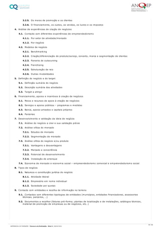 3.2.5. Os meios de promoção e os clientes
3.2.6. O financiamento, os custos, as vendas, os lucros e os impostos
4. Análise de experiências de criação de negócios
4.1. Contacto com diferentes experiências de empreendedorismo
4.1.1. Por setor de atividade/mercado
4.1.2. Por negócio
4.2. Modelos de negócio
4.2.1. Benchmarking
4.2.2. Criação/diferenciação de produto/serviço, conceito, marca e segmentação de clientes
4.2.3. Parceria de outsourcing
4.2.4. Franchising
4.2.5. Estruturação de raiz
4.2.6. Outras modalidades
5. Definição do negócio e do target
5.1. Definição sumária do negócio
5.2. Descrição sumária das atividades
5.3. Target a atingir
6. Financiamento, apoios e incentivos à criação de negócios
6.1. Meios e recursos de apoio à criação de negócios
6.2. Serviços e apoios públicos – programas e medidas
6.3. Banca, apoios privados e capitais próprios
6.4. Parcerias
7. Desenvolvimento e validação da ideia de negócio
7.1. Análise do negócio a criar e sua validação prévia
7.2. Análise crítica do mercado
7.2.1. Estudos de mercado
7.2.2. Segmentação de mercado
7.3. Análise crítica do negócio e/ou produto
7.3.1. Vantagens e desvantagens
7.3.2. Mercado e concorrência
7.3.3. Potencial de desenvolvimento
7.3.4. Instalação de arranque
7.4. Economia de mercado e economia social – empreendedorismo comercial e empreendedorismo social
8. Tipos de negócio
8.1. Natureza e constituição jurídica do negócio
8.1.1. Atividade liberal
8.1.2. Empresário em nome individual
8.1.3. Sociedade por quotas
9. Contacto com entidades e recolha de informação no terreno
9.1. Contactos com diferentes tipologias de entidades (municípios, entidades financiadoras, assessorias
técnicas, parceiros, …)
9.2. Documentos a recolher (faturas pró-forma; plantas de localização e de instalações, catálogos técnicos,
material de promoção de empresas ou de negócios, etc…)
55 / 64
REFERENCIAL DE FORMAÇÃO | Técnico/a de Multimédia - Nível 4 | 08/04/2022
 
