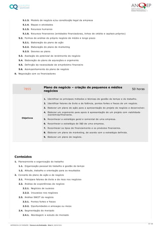 5.1.3. Modelo de negócio e/ou constituição legal da empresa
5.1.4. Etapas e atividades
5.1.5. Recursos humanos
5.1.6. Recursos financeiros (entidades financiadoras, linhas de crédito e capitais próprios)
5.2. Formas de análise do próprio negócio de médio e longo prazo
5.2.1. Elaboração do plano de ação
5.2.2. Elaboração do plano de marketing
5.2.3. Desvios ao plano
5.3. Avaliação do potencial de rendimento do negócio
5.4. Elaboração do plano de aquisições e orçamento
5.5. Definição da necessidade de empréstimo financeiro
5.6. Acompanhamento do plano de negócio
6. Negociação com os financiadores
1. Planeamento e organização do trabalho
1.1. Organização pessoal do trabalho e gestão do tempo
1.2. Atitude, trabalho e orientação para os resultados
2. Conceito de plano de ação e de negócio
2.1. Principais fatores de êxito e de risco nos negócios
2.2. Análise de experiências de negócio
2.2.1. Negócios de sucesso
2.2.2. Insucesso nos negócios
2.3. Análise SWOT do negócio
2.3.1. Pontos fortes e fracos
2.3.2. Oportunidades e ameaças ou riscos
2.4. Segmentação do mercado
2.4.1. Abordagem e estudo do mercado
7855 Plano de negócio – criação de pequenos e médios
negócios
50 horas
Objetivos
1. Identificar os principais métodos e técnicas de gestão do tempo e do trabalho.
2. Identificar fatores de êxito e de falência, pontos fortes e fracos de um negócio.
3. Elaborar um plano de ação para a apresentação do projeto de negócio a desenvolver.
4. Elaborar um orçamento para apoio à apresentação de um projeto com viabilidade
económica/financeira.
5. Reconhecer a estratégia geral e comercial de uma empresa.
6. Reconhecer a estratégia de I&D de uma empresa.
7. Reconhecer os tipos de financiamento e os produtos financeiros.
8. Elaborar um plano de marketing, de acordo com a estratégia definida.
9. Elaborar um plano de negócio.
Conteúdos
57 / 64
REFERENCIAL DE FORMAÇÃO | Técnico/a de Multimédia - Nível 4 | 08/04/2022
 