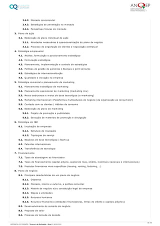 2.4.2. Mercado concorrencial
2.4.3. Estratégias de penetração no mercado
2.4.4. Perspetivas futuras de mercado
3. Plano de ação
3.1. Elaboração do plano individual de ação
3.1.1. Atividades necessárias à operacionalização do plano de negócio
3.1.2. Processo de angariação de clientes e negociação contratual
4. Estratégia empresarial
4.1. Análise, formulação e posicionamento estratégico
4.2. Formulação estratégica
4.3. Planeamento, implementação e controlo de estratégias
4.4. Políticas de gestão de parcerias | Alianças e joint-ventures
4.5. Estratégias de internacionalização
4.6. Qualidade e inovação na empresa
5. Estratégia comercial e planeamento de marketing
5.1. Planeamento estratégico de marketing
5.2. Planeamento operacional de marketing (marketing mix)
5.3. Meios tradicionais e meios de base tecnológica (e-marketing)
5.4. Marketing internacional | Plataformas multiculturais de negócio (da organização ao consumidor)
5.5. Contacto com os clientes | Hábitos de consumo
5.6. Elaboração do plano de marketing
5.6.1. Projeto de promoção e publicidade
5.6.2. Execução de materiais de promoção e divulgação
6. Estratégia de I&D
6.1. Incubação de empresas
6.1.1. Estrutura de incubação
6.1.2. Tipologias de serviço
6.2. Negócios de base tecnológica | Start-up
6.3. Patentes internacionais
6.4. Transferência de tecnologia
7. Financiamento
7.1. Tipos de abordagem ao financiador
7.2. Tipos de financiamento (capital próprio, capital de risco, crédito, incentivos nacionais e internacionais)
7.3. Produtos financeiros mais específicos (leasing, renting, factoring, …)
8. Plano de negócio
8.1. Principais características de um plano de negócio
8.1.1. Objetivos
8.1.2. Mercado, interno e externo, e política comercial
8.1.3. Modelo de negócio e/ou constituição legal da empresa
8.1.4. Etapas e atividades
8.1.5. Recursos humanos
8.1.6. Recursos financeiros (entidades financiadoras, linhas de crédito e capitais próprios)
8.2. Desenvolvimento do conceito de negócio
8.3. Proposta de valor
8.4. Processo de tomada de decisão
58 / 64
REFERENCIAL DE FORMAÇÃO | Técnico/a de Multimédia - Nível 4 | 08/04/2022
 