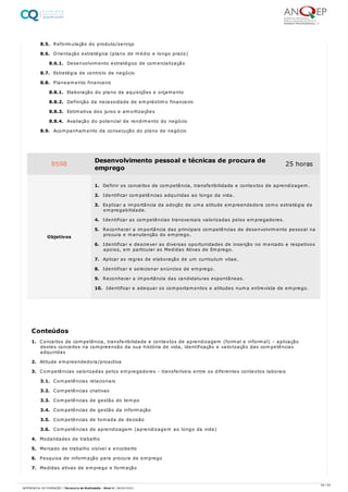 8.5. Reformulação do produto/serviço
8.6. Orientação estratégica (plano de médio e longo prazo)
8.6.1. Desenvolvimento estratégico de comercialização
8.7. Estratégia de controlo de negócio
8.8. Planeamento financeiro
8.8.1. Elaboração do plano de aquisições e orçamento
8.8.2. Definição da necessidade de empréstimo financeiro
8.8.3. Estimativa dos juros e amortizações
8.8.4. Avaliação do potencial de rendimento do negócio
8.9. Acompanhamento da consecução do plano de negócio
1. Conceitos de competência, transferibilidade e contextos de aprendizagem (formal e informal) – aplicação
destes conceitos na compreensão da sua história de vida, identificação e valorização das competências
adquiridas
2. Atitude empreendedora/proactiva
3. Competências valorizadas pelos empregadores - transferíveis entre os diferentes contextos laborais
3.1. Competências relacionais
3.2. Competências criativas
3.3. Competências de gestão do tempo
3.4. Competências de gestão da informação
3.5. Competências de tomada de decisão
3.6. Competências de aprendizagem (aprendizagem ao longo da vida)
4. Modalidades de trabalho
5. Mercado de trabalho visível e encoberto
6. Pesquisa de informação para procura de emprego
7. Medidas ativas de emprego e formação
8598 Desenvolvimento pessoal e técnicas de procura de
emprego
25 horas
Objetivos
1. Definir os conceitos de competência, transferibilidade e contextos de aprendizagem.
2. Identificar competências adquiridas ao longo da vida.
3. Explicar a importância da adoção de uma atitude empreendedora como estratégia de
empregabilidade.
4. Identificar as competências transversais valorizadas pelos empregadores.
5. Reconhecer a importância das principais competências de desenvolvimento pessoal na
procura e manutenção do emprego.
6. Identificar e descrever as diversas oportunidades de inserção no mercado e respetivos
apoios, em particular as Medidas Ativas de Emprego.
7. Aplicar as regras de elaboração de um curriculum vitae.
8. Identificar e selecionar anúncios de emprego.
9. Reconhecer a importância das candidaturas espontâneas.
10. Identificar e adequar os comportamentos e atitudes numa entrevista de emprego.
Conteúdos
59 / 64
REFERENCIAL DE FORMAÇÃO | Técnico/a de Multimédia - Nível 4 | 08/04/2022
 