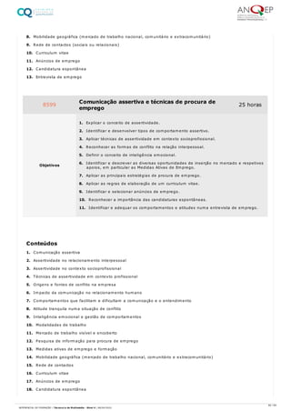 8. Mobilidade geográfica (mercado de trabalho nacional, comunitário e extracomunitário)
9. Rede de contactos (sociais ou relacionais)
10. Curriculum vitae
11. Anúncios de emprego
12. Candidatura espontânea
13. Entrevista de emprego
1. Comunicação assertiva
2. Assertividade no relacionamento interpessoal
3. Assertividade no contexto socioprofissional
4. Técnicas de assertividade em contexto profissional
5. Origens e fontes de conflito na empresa
6. Impacto da comunicação no relacionamento humano
7. Comportamentos que facilitam e dificultam a comunicação e o entendimento
8. Atitude tranquila numa situação de conflito
9. Inteligência emocional e gestão de comportamentos
10. Modalidades de trabalho
11. Mercado de trabalho visível e encoberto
12. Pesquisa de informação para procura de emprego
13. Medidas ativas de emprego e formação
14. Mobilidade geográfica (mercado de trabalho nacional, comunitário e extracomunitário)
15. Rede de contactos
16. Curriculum vitae
17. Anúncios de emprego
18. Candidatura espontânea
8599 Comunicação assertiva e técnicas de procura de
emprego
25 horas
Objetivos
1. Explicar o conceito de assertividade.
2. Identificar e desenvolver tipos de comportamento assertivo.
3. Aplicar técnicas de assertividade em contexto socioprofissional.
4. Reconhecer as formas de conflito na relação interpessoal.
5. Definir o conceito de inteligência emocional.
6. Identificar e descrever as diversas oportunidades de inserção no mercado e respetivos
apoios, em particular as Medidas Ativas de Emprego.
7. Aplicar as principais estratégias de procura de emprego.
8. Aplicar as regras de elaboração de um curriculum vitae.
9. Identificar e selecionar anúncios de emprego.
10. Reconhecer a importância das candidaturas espontâneas.
11. Identificar e adequar os comportamentos e atitudes numa entrevista de emprego.
Conteúdos
60 / 64
REFERENCIAL DE FORMAÇÃO | Técnico/a de Multimédia - Nível 4 | 08/04/2022
 