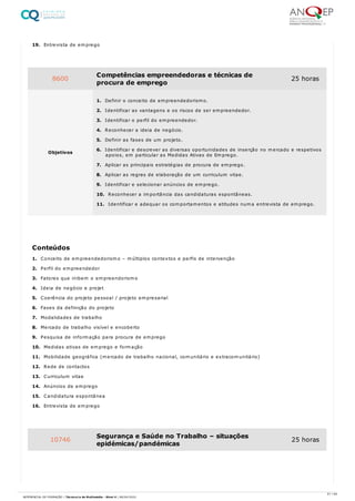 19. Entrevista de emprego
1. Conceito de empreendedorismo – múltiplos contextos e perfis de intervenção
2. Perfil do empreendedor
3. Fatores que inibem o empreendorismo
4. Ideia de negócio e projet
5. Coerência do projeto pessoal / projeto empresarial
6. Fases da definição do projeto
7. Modalidades de trabalho
8. Mercado de trabalho visível e encoberto
9. Pesquisa de informação para procura de emprego
10. Medidas ativas de emprego e formação
11. Mobilidade geográfica (mercado de trabalho nacional, comunitário e extracomunitário)
12. Rede de contactos
13. Curriculum vitae
14. Anúncios de emprego
15. Candidatura espontânea
16. Entrevista de emprego
8600 Competências empreendedoras e técnicas de
procura de emprego
25 horas
Objetivos
1. Definir o conceito de empreendedorismo.
2. Identificar as vantagens e os riscos de ser empreendedor.
3. Identificar o perfil do empreendedor.
4. Reconhecer a ideia de negócio.
5. Definir as fases de um projeto.
6. Identificar e descrever as diversas oportunidades de inserção no mercado e respetivos
apoios, em particular as Medidas Ativas de Emprego.
7. Aplicar as principais estratégias de procura de emprego.
8. Aplicar as regras de elaboração de um curriculum vitae.
9. Identificar e selecionar anúncios de emprego.
10. Reconhecer a importância das candidaturas espontâneas.
11. Identificar e adequar os comportamentos e atitudes numa entrevista de emprego.
Conteúdos
10746 Segurança e Saúde no Trabalho – situações
epidémicas/pandémicas
25 horas
61 / 64
REFERENCIAL DE FORMAÇÃO | Técnico/a de Multimédia - Nível 4 | 08/04/2022
 