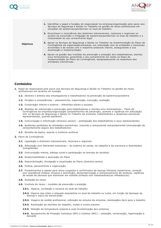 1. Papel do responsável pelo apoio aos Serviços de Segurança e Saúde no Trabalho na gestão de riscos
profissionais em cenários de exceção
1.1. Deveres e direitos dos empregadores e trabalhadores na prevenção da epidemia/pandemia
1.2. Funções e competências – planeamento, organização, execução, avaliação
1.3. Cooperação interna e externa – diferentes atores e equipas
1.4. Medidas de intervenção e prevenção para trabalhadores e clientes e/ou fornecedores – Plano de
Contingência da empresa/organização (procedimentos de prevenção, controlo e vigilância em articulação
com os Serviços de Segurança e Saúde no Trabalho da empresa, trabalhadores e respetivas estruturas
representativas, quando aplicável)
1.5. Comunicação e Informação (diversos canais) – participação dos trabalhadores e seus representantes
1.6. Auditorias periódicas às atividades económicas, incluindo a componente comportamental (manutenção do
comportamento seguro dos trabalhadores)
1.7. Recolha de dados, reporte e melhoria contínua
2. Plano de Contingência
2.1. Legislação e diretrizes internacionais, nacionais e regionais
2.2. Articulação com diferentes estruturas – do sistema de saúde, do trabalho e da economia e Autoridades
Competentes
2.3. Comunicação interna, diálogo social e participação na tomada de decisões
2.4. Responsabilidade e aprovação do Plano
2.5. Disponibilização, divulgação e atualização do Plano (diversos canais)
2.6. Política, planeamento e organização
2.7. Procedimentos a adotar para casos suspeitos e confirmados de doença infeciosa (isolamento, contacto
com assistência médica, limpeza e desinfeção, descontaminação e armazenamento de resíduos, vigilância
de saúde de pessoas que estiveram em estreito contacto com trabalhadores/as infetados/as)
2.8. Avaliação de riscos
2.9. Controlo de riscos – medidas de prevenção e proteção
2.9.1. Higiene, ventilação e limpeza do local de trabalho
2.9.2. Higiene das mãos e etiqueta respiratória no local de trabalho ou outra, em função da tipologia da
doença e via(s) de transmissão
2.9.3. Viagens de caráter profissional, utilização de veículos da empresa, deslocações de/e para o trabalho
2.9.4. Realização de reuniões de trabalho, visitas e outros eventos
2.9.5. Deteção de temperatura corporal e auto monitorização dos sintomas
2.9.6. Equipamento de Proteção Individual (EPI) e Coletivo (EPC) – utilização, conservação, higienização e
descarte
Objetivos
1. Identificar o papel e funções do responsável na empresa/organização pelo apoio aos
Serviços de Segurança e Saúde no Trabalho na gestão de riscos profissionais em
situações de epidemias/pandemias no local de trabalho.
2. Reconhecer a importância das diretrizes internacionais, nacionais e regionais no
quadro da prevenção e mitigação de epidemias/pandemias no local de trabalho e a
necessidade do seu cumprimento legal.
3. Apoiar os Serviços de Segurança e Saúde no Trabalho na implementação do Plano de
Contingência da organização/empresa, em articulação com as entidades e estruturas
envolvidas e de acordo com o respetivo protocolo interno, assegurando a sua
atualização e implementação.
4. Apoiar na gestão das medidas de prevenção e proteção dos trabalhadores, clientes
e/ou fornecedores, garantindo o seu cumprimento em todas as fases de
implementação do Plano de Contingência, designadamente na reabertura das
atividades económicas.
Conteúdos
62 / 64
REFERENCIAL DE FORMAÇÃO | Técnico/a de Multimédia - Nível 4 | 08/04/2022
 
