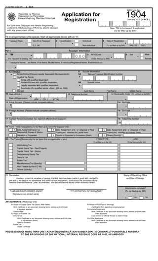 To be filled up by BIR

DLN:
BIR Form No.

1904

Application for
Registration

Republika ng Pilipinas
Kagawaran ng Pananalapi

Kawanihan ng Rentas Internas

January 2000 ( ENCS )

For One-time Taxpayer and Person Registering
under E.O. 98 (Securing a TIN to be able to transact
with any government office)

New TIN to be issued, if applicable
(To be filled up by BIR)

Fill in all appropriate white spaces. Mark all appropriate boxes with an “X”.
1

Taxpayer Type

One-Time Taxpayer

2

Classification

Individual

E.O. 98
Part I
4

3

Non-individual

Date of Registration
(To be filled up by BIR)

(MM / DD / YYYY)

Taxpayer Information

TIN

5

(For Taxpayer w/ existing TIN)

RDO Code

6

Male

Sex

Female

(To be filled up by BIR)

7

Taxpayer's Name ( Last Name, First Name, Middle Name, if individual/Registered Name, if non-individual)

8

Civil Status
Single/Widow/Widower/Legally Separated (No dependents)
Head of the Family
Single with qualified dependent
Widow/Widower with qualified dependent
Legally separated with qualified dependent
Benefactor of a qualified senior citizen (RA No. 7432)
Married

10 Date of Birth /

9
Spouse Information
9A
Spouse Taxpayer Identification Number

9B

Spouse Name

Last Name

First Name
Middle Name
12 Municipality Code (To be filled up by BIR)

11 Telephone Number

Date of Organization

(MM / DD /
YYYY)
13 Local Address (Please indicate complete address)

14 Zip Code

15 Foreign Address (Please indicate complete address)

16 Zip Code

17 Contact Person/Accredited Tax Agent (if different from taxpayer)

18 Telephone Number

19

20

One -Time Transactions (To be filled up by one-time taxpayer only)
A Sale, Assignment and / or
B Sale, Assignment and / or Disposal of Real
Disposal of Shares of Stocks
Property(ies) classified as Capital Asset
D Donation of Properties
E Transfer of Properties by Succession (Death)
Tax Types (Choose only the tax types that are applicable to you)

C Sale, Assignment and / or Disposal of Real
Property(ies) classified as Ordinary Asset

F Others (Specify)
FORM TYPE

(To be filled up by the BIR)

ATC
(To be filled up by the BIR)

Withholding Tax
Capital Gains Tax - Real Property
Capital Gains Tax - Stocks
Documentary Stamp Tax
Donor's Tax
Estate Tax
Miscellaneous Tax (Specify)
Non-Taxable (under EO 98)
Others (Specify)
21 Declaration
I declare, under the penalties of perjury, that this form has been made in good faith, verified by
me and to the best of my knowledge and belief, is true and correct, pursuant to the provisions of the
National Internal Revenue Code, as amended, and the regulations issued under authority thereof.

TAXPAYER/AUTHORIZED AGENT
(Signature over printed name)

TITLE/POSITION OF SIGNATORY

Stamp of Receiving Office
and Date of Receipt

Attachments complete?
(To be filled up by BIR)
Yes

No

ATTACHMENTS: (Photocopy only)
For Payor of Capital Gains Tax (Stock, Real Estate)
-Birth Certificate or any document showing name, address and birth date
of taxpayer applicant
-Deed of Sale
For Payor of Transfer Tax
Donor's Tax
-Birth Certificate or any document showing name, address and birth date
of the taxpayer (donor)
-Deed of Donation
Estate Tax
-Death Certificate

For Payor of Final Tax on Winnings
-Certification from awarding company/person
For Vehicle Registrants
-Birth Certificate or any document showing name, address and birth date
of the applicant
-Cash Invoice or Official Receipt or Deed of Sale
For Other Applicants
-Birth Certificate or any document showing name, address and birth date
of the applicant

POSSESSION OF MORE THAN ONE TAXPAYER IDENTIFICATION NUMBER (TIN) IS CRIMINALLY PUNISHABLE PURSUANT
TO THE PROVISIONS OF THE NATIONAL INTERNAL REVENUE CODE OF 1997, AS AMENDED.

 