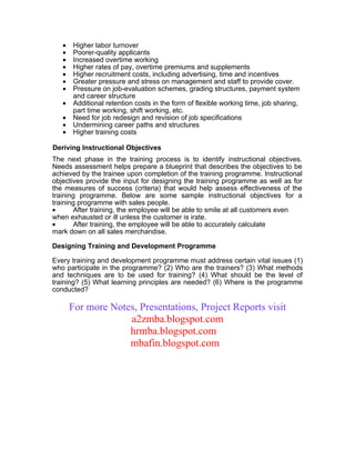 •   Higher labor turnover
   •   Poorer-quality applicants
   •   Increased overtime working
   •   Higher rates of pay, overtime premiums and supplements
   •   Higher recruitment costs, including advertising, time and incentives
   •   Greater pressure and stress on management and staff to provide cover.
   •   Pressure on job-evaluation schemes, grading structures, payment system
       and career structure
   •   Additional retention costs in the form of flexible working time, job sharing,
       part time working, shift working, etc.
   •   Need for job redesign and revision of job specifications
   •   Undermining career paths and structures
   •   Higher training costs

Deriving Instructional Objectives
The next phase in the training process is to identify instructional objectives.
Needs assessment helps prepare a blueprint that describes the objectives to be
achieved by the trainee upon completion of the training programme. Instructional
objectives provide the input for designing the training programme as well as for
the measures of success (criteria) that would help assess effectiveness of the
training programme. Below are some sample instructional objectives for a
training programme with sales people.
•      After training, the employee will be able to smile at all customers even
when exhausted or ill unless the customer is irate.
•      After training, the employee will be able to accurately calculate
mark down on all sales merchandise.

Designing Training and Development Programme

Every training and development programme must address certain vital issues (1)
who participate in the programme? (2) Who are the trainers? (3) What methods
and techniques are to be used for training? (4) What should be the level of
training? (5) What learning principles are needed? (6) Where is the programme
conducted?

       For more Notes, Presentations, Project Reports visit
                    a2zmba.blogspot.com
                    hrmba.blogspot.com
                    mbafin.blogspot.com
 