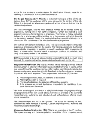 scope for the audience to raise doubts for clarification. Further, there is no
flexibility of presentation from audience to audience.

On the job Training (OJT) Majority of industrial training is of the on-the-job-
training type. OJT is conducted at the work site and in the context of the job.
Often, it is informal, as when an experienced worker shows a trainee how to
perform the job tasks.

OJT has advantages. It is the most effective method as the trainee learns by
experience, making him or her highly competent. Further, the method is least
expensive since no formal training is organized. The trainee is highly motivated
to learn he or she is aware of the fact that his or her success on the job depends
on the training received. Finally, the training is free from an artificial situation of a
classroom. This contributes to the effectiveness of the programme.

OJT suffers form certain demerits as well. The experienced employee may lack
experience or inclination to train the juniors. The training programme itself is not
systematically organized. In addition, a poorly conducted OJT programme is
likely. to create safety hazards, result in damaged products or materials, and
bring unnecessary stress to the trainees.

OJT is conducted at the work site and in the context of the job. It is, much time,
informal. An experienced worker shows a trainee how to work on the job.

Programmed Instruction (PI) This is a method where training is offered without
the intervention of a trainer. Information is provided to the trainee in blocks, either
in a book of thought a teaching machine. After reading each block of material, the
learner must answer a question about it. Feedback in the form of correct answers
is provided after each response. Thus, programmed instruction (PI) involves:

   1.   Presenting questions, facts, or problems to the learner
   2.   Allowing the person to respond
   3.   Providing feedback on the accuracy of his or her answers
   4.   If the answers are correct, the learner proceeds to the next block. If not,
        he or she repeats the same.

The main advantage of PI is that it is self-paced-trainees can progress through
the programme at their own speed. Strong motivation is provided to the learner to
repeat learning. Material is also structured and self-contained, offering much
scope for practice.

The disadvantages are not to be ignored. The scope for learning is less,
compared to other methods of training. Cost of preparing books, manuals and
machinery is considerably high.

Computer-Assisted Instruction (CAI) This is an extension of the PI method.
The speed memory and data-manipulation capabilities of the computer permit
 