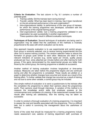 Criteria for Evaluation: The last column in Fig. 9.1 contains a number of
potential goals
   1. Training validity: Did the trainees learn during training?
   2. Transfer validity: What has been learnt in training, has it been transferred
       on the job enhanced performance in the work organization?
   3. Intra-organizational validity: Is performance of the new group of trainees,
       for which the training programme was developed, consistent with the
       performance of the original training group?
   4. Inter-organizational validity: Can a training programme validated in one
       organization be used successfully in another organization?
       These questions often result in different evaluation techniques.

Techniques of Evaluation: Several techniques of evaluation are being used in
organization may be stated that the usefulness of the methods is inversely
proportional to the ease with which evaluation can be done.

One approach towards evaluation is to use experimental and control groups.
Each group is randomly selected, one to receive training (experimental) and the
other not to receive training (control). The random selection helps to assure the
formation of groups quite similar to each other. Measures are taken of the
relevant indicators of success (e.g. words typed per minute, quality pieces
produced per hour, wires attached per minute) before and after training for both
groups. If the gains demonstrated by the experimental groups are better than
those by the control group, the training programme is labeled as successful.

Another method of training evaluation involves longitudinal or time-series
analysis. Measures are taken before the programme begins and are continued
during and after the programme is completed. These results are plotted on a
graph to determine whether changes have occurred and remain as a result of the
training effort. To further validate that change has occurred as a result of training
and not due to some other variable, a control group may be included.

One simple method of evaluation is to send a questionnaire to the trainees after
the completion the programme to obtain their opinions about the programmes
worth. Their opinions could through interviews. A variation of this method is to
measure the knowledge and/or skills that employee possess at the
commencement and completion of a training. If the measurement reveals that the
results after training are satisfactory, then the training may be taken as
successful.

In order to conduct a thorough evaluation of a training programme, it is important
to assess the cost and benefits associated with the programme. This is a difficult
task, but is useful in convincing the management about the usefulness of
training.

Some of the costs that should be measured for a training programme include
needs assessment cost, salaries of training department staff, purchase of
 