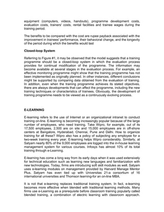 equipment (computers, videos, handouts), programme development costs,
evaluation costs, trainers' costs, rental facilities and trainee wages during the
training period.

The benefits to be compared with the cost are rupee payback associated with the
improvement in trainees' performance, their behavioral change, and the longevity
of the period during which the benefits would last

Closed-loop System

Referring to Figure #1, it may be observed that the model suggests that a training
programme should be a closed-loop system in which the evaluation process
provides for continual modification of the programme. The information may
become available at several stages in the evaluation process. For example, an
effective monitoring programme might show that the training programme has not
been implemented as originally planned. In other instances, different conclusions
might be supported by comparing data obtained from the evaluation of training.
In addition, even when the training programme achieves its stated objectives,
there are always developments that can affect the programme, including the new
training techniques or characteristics of trainees. Obviously, the development of
training programme needs to be viewed as a continuously evolving process.



E-LEARNING

E-learning refers to the use of Internet or an organizational intranet to conduct
training on-line. E-learning is becoming increasingly popular because of the large
number of employees, who need training. Take Wipro, for example, out of its
17,500 employees, 2,500 are on site and 15,000 employees are in off-shore
centers at Bangalore, Hyderabad, Chennai, Pune and Delhi. How to organize
training for all these? Wipro also has a policy of subjecting any employee for a
two-week training every year. E-learning helps Wipro considerably. Similarly, at
Satyam nearly 80% of the 9,000 employees are logged into the in-house learning
management system for various courses. Infosys has almost 10% of its total
training through e-Learning.

E-learning has come a long way from its early days when it was used extensively
for technical education such as learning new languages and familiarization with
new technologies. Today, firms are introducing soft skill modules as well. Satyam
uses e-learning modules on management provided by Harvard Manage Mentor
Plus. Satyam has even tied up with Universitas 21-a consortium of 16
international universities and Thomson learning-for an on-line MBA.

It is not that e-learning replaces traditional training system. In fact, e-learning
becomes more effective when blended with traditional learning methods. Many
firms use e-Learning as a prerequisite before classroom training popularly called
blended training, a combination of electric learning with classroom approach.
 