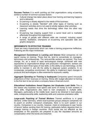 Success Factors It is worth pointing out that organizations using e-Learning
exhibit a number of common success factors:
   • Cultural change has taken place about how training and learning happens
       and is delivered;
   • E-Learning is closely aligned to the needs of the business;
   • E-Learning is closely "blended" with other types of training such as
       classroom activities and is not used to wholly replace other activities;
   • Learning needs that drive the technology rather than the other way
       around;
   • E-Learning has ongoing support from a senior level and is marketed
       effectively throughout the organization;
   • A range of people with different skills are involved, including expert
       trainers, facilitators, champions of e-Learning and specialist web and
       graphic designers

IMPEDIMENTS TO EFFECTIVE TRAINING
There are many impediments which can make a training programme ineffective.
Following are the major hindrances:

Management Commitment is Lacking and Uneven Most companies do not
spend money on training. Those that do, tend to concentrate on managers,
technicians and professionals. The rank-and-file workers are ignored. This must
change, for, as a result of rapid technological change, combined with new
approaches to organizational design and production management, workers are
required to learn three types of new skills: (i) the ability to use technology, (ii) the
ability to maintain it, and (ill) the ability to diagnose system problems. In an
increasingly competitive environment, the ability to implement rapid changes in
products and technologies is often essential for economic viability

Aggregate Spending on Training is Inadequate Companies spend minuscule
proportions of their revenues on training. Worse still, budget allocation to training
is the first item to be cut when a company faces a financial crunch.

Educational Institutions Award Degrees but Graduates Lack Skills This is
the reason why business must spend vast sums of money to train workers in
basic skills. Organizations also need to train employees in multiple skills.
Managers, particularly at the middle level, need to be retrained in team-playing
skills, entrepreneurship skills, leadership skills and customer-orientation skills.

Large-scale Poaching of Trained Workers Trained workforce is in great
demand. Unlike Germany, where local business groups pressure companies not
to poach on another company's employees, there is no such system in our
country. Companies in our country, however, insist on employees to sign 'bonds
of tenure' before sending them for training, particularly before deputing them to
undergo training in foreign countries. Such bonds are not effective as the
employees or the poachers are prepared to pay the stipulated amounts as
compensation when the bonds are breached.
 