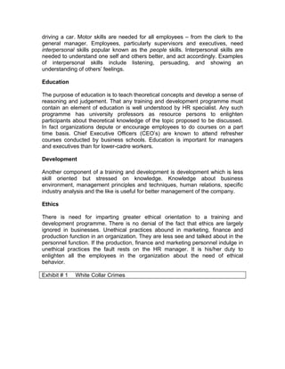 driving a car. Motor skills are needed for all employees – from the clerk to the
general manager. Employees, particularly supervisors and executives, need
interpersonal skills popular known as the people skills. Interpersonal skills are
needed to understand one self and others better, and act accordingly. Examples
of interpersonal skills include listening, persuading, and showing an
understanding of others’ feelings.

Education

The purpose of education is to teach theoretical concepts and develop a sense of
reasoning and judgement. That any training and development programme must
contain an element of education is well understood by HR specialist. Any such
programme has university professors as resource persons to enlighten
participants about theoretical knowledge of the topic proposed to be discussed.
In fact organizations depute or encourage employees to do courses on a part
time basis. Chief Executive Officers (CEO’s) are known to attend refresher
courses conducted by business schools. Education is important for managers
and executives than for lower-cadre workers.

Development

Another component of a training and development is development which is less
skill oriented but stressed on knowledge. Knowledge about business
environment, management principles and techniques, human relations, specific
industry analysis and the like is useful for better management of the company.

Ethics

There is need for imparting greater ethical orientation to a training and
development programme. There is no denial of the fact that ethics are largely
ignored in businesses. Unethical practices abound in marketing, finance and
production function in an organization. They are less see and talked about in the
personnel function. If the production, finance and marketing personnel indulge in
unethical practices the fault rests on the HR manager. It is his/her duty to
enlighten all the employees in the organization about the need of ethical
behavior.

Exhibit # 1   White Collar Crimes
 