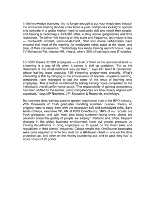 In the knowledge economy, it’s no longer enough to put your employees through
the occasional training module a few times a year. Companies looking to operate
and compete in a global market need to constantly skill and reskill their people,
and training is becoming a 24/7/365 affair, cutting across geographies and time
restrictions. To deliver this training on this scale and frequency, technology is key
— media-rich content, video-on-demand, chat and online self-tutorials have
ensured that most of the learning for employees takes place at the place, and
time, of their convenience. “Technology has made training asynchronous,” says
TV Mohandas Pai, director HR, Infosys, where 30% of training is now IT enabled.


For ICICI Bank’s 27,800 employees — a bulk of them at the operational level —
e-learning is a way of life when it comes to skill up gradation. “For us the
classroom is the most inefficient way (to train),” says HR head K Ramkumar,
whose training team conducts 190 e-learning programmes annually. What’s
interesting is that by bringing in the convenience of anytime, anywhere learning,
companies have managed to put the some of the onus of learning onto
employees. This is further re-inforced by linking training hours completed, to the
individual’s overall performance score. “The responsibility of gaining competency
has been shifted to the learner, since competencies are now closely aligned with
appraisals,” says MP Ravindra, VP- Education & Research, and Infosys.

But nowhere does training assume greater importance than in the BPO industry.
With thousands of fresh graduates handling customer queries, there’s an
ongoing need to equip them with the necessary soft and specialized skills. Says
Aashu Calapa, executive VP, HR at ICICI One-Source, “40% of our recruits are
fresh graduates, and with most jobs being customer-facing ones, clients are
paranoid about the quality of people we employ.” Periodic and, often, frequent
changes in the global business environment, have put greater pressure on
training departments to bring employees up to speed on the latest rules and
regulations in their clients’ industries. Calapa recalls that OneSource associates
were once required to write two tests for a UK-based client — one on the data
protection act and other on the money laundering act, and to pass they had to
score 18 out of 20 points.
 