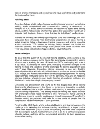 trainers are line managers and executives who have spent time and understand
the business first hand.

Runaway Train

Accenture follows what it calls a ‘leaders teaching leaders’ approach for technical
training, while cross-cultural and communication training is outsourced to
vendors. At ICICI Bank, senior executives are required to spend time training
others, and this helps decide whether they get on the ‘Leadership Talent List’ of
potential fast trackers. Infosys links training to individuals’ performance.

Trainers are also required to keep updating their skills and knowledge, and most
companies have structured ‘train-the-trainers’ programmes in place. Having a
global presence helps in leveraging training resources and sharing expertise
across continents. TCS rotates its training faculty between the Indian and
overseas locations, and even brings down people from other countries here.
“This way, cross-culturalisation happens better,” says Mohapatra.

New Challenges

It’s clear that the quality of the internal training capability will be among a key
driver of business success in the future. Not surprisingly, investment in training
infrastructure is a priority for most HR heads and CEOs, and coping with scale is
a big issue. “Expanding the talent pool, managing incidental changes in the
training modules and scalability are the challenges the training department faces
today,” says Ravindra. Expanding internal resources is one way. Building
external partnerships with educational institutions is another — so companies like
TCS, Infosys, and Accenture have been developing joint programmes for training
people at these institutions before they join the company. TCS runs an Academic
Interface initiative, wherein its own faculty teaches at academic institutes, and
this helps in better branding for the company, as well.

Mohapatra lists globalization and M&As as the two biggest tests of his training
department’s effectiveness in the future — in terms of integrating a globally
diverse workforce into a single platform, and ensuring a seamless merger of
cultures during acquisitions . The existing model of training also needs to adapt
with changing business needs from time to time. For instance, TCS’s Learning &
Development group is currently working on a project (codenamed Pygmalion) to
develop training programmes and tools for a new cadre of people that the
company has never hired before — plain graduates.

For others like ICICI Bank, who’re in the retail banking and finance business, the
challenge is in extending the in-house training capabilities to a larger pool of
Direct Sales Associates (DSAs) outside the company and make them compatible
with the company culture. Ramkumar says work is on for a certification process
whereby outside partners will be remunerated according to their assessment
scores after training.
 