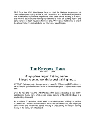 BPO firms like ICICI One-Source have mooted the National Assessment of
Competence (NAC) programme, a joint certification and assesment programme
with Nasscom to expand the employable talent base for the industry. If it works,
this initiative could enable training departments to focus on building higher end
competencies in fresh inductees from day one. “We’re clear that training is one of
the pillars that we’re going to build our future on,” says Calapa.




                                On July 31st 2006

          Infosys plans largest training centre…
      Infosys to set up world's largest training hub…
MYSORE: Software major Infosys plans to invest Rs.809 crores ($176 million) on
expanding its global education centre in the next one year, company executives
said.

Over the next one year, the NASDAQ-listed firm planned to set up a new 9,000-
seat training facility here, which would enable training of 13,500 individuals in a
single sitting, they said.

An additional 7,750 hostel rooms were under construction, making it a total of
10,000 rooms. "When fully completed it will house five food courts, one employee
care centre, one multimedia centre making it undoubtedly the largest training
facility in the world," an official said.
 