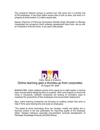 The company's Mysore campus is spread over 335 acres and it currently has
6,378 employees. It has three million square feet of built up area, and work is in
progress to build another 3.2 million square feet.

Deputy Chairman of Planning Commission Montek Singh Ahluwalia on Monday
inaugurated the company's fourth software development block here, set up with
an investment of Rs.85 crores. It can seat 2,500 people.




                            Daily News & Analysis
   Online learning gets a thumbs-up from corporates
                              On August 16th 2006

BANGALORE: Indian software service firms spend six to eight weeks in training
fresh recruits before deploying them on projects. With more projects on hand and
hiring in thousands, software companies are looking at innovative ways to
maximize the productivity of their employees and ensure faster deployment.

Now, online learning companies are focusing on building content that aims to
help IT firms save training time and costs on employees.

“The speed at which technology firms can develop, modify and deploy the e-
learning content is the key parameters for improving quality of the employee
talent,” Sanjeev Fadnavis, associate vice-president, business development, at
Harbinger Knowledge Products told DNA Money.
 