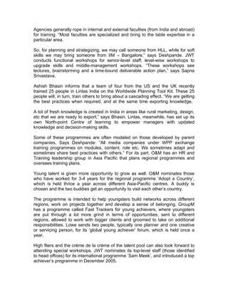 Agencies generally rope in internal and external faculties (from India and abroad)
for training. “Most faculties are specialized and bring to the table expertise in a
particular area.

So, for planning and strategizing, we may call someone from HLL, while for soft
skills we may bring someone from IIM – Bangalore,” says Deshpande. JWT
conducts functional workshops for senior-level staff, level-wise workshops to
upgrade skills and middle-management workshops. “These workshops see
lectures, brainstorming and a time-bound deliverable action plan,” says Sapna
Srivastava.

Ashish Bhasin informs that a team of four from the US and the UK recently
trained 25 people in Lintas India on the Worldwide Planning Tool Kit. These 25
people will, in turn, train others to bring about a cascading effect. “We are getting
the best practices when required, and at the same time exporting knowledge.

A lot of fresh knowledge is created in India in areas like rural marketing, design,
etc that we are ready to export,” says Bhasin. Lintas, meanwhile, has set up its
own North-point Centre of learning to empower managers with updated
knowledge and decision-making skills.

Some of these programmes are often modeled on those developed by parent
companies. Says Deshpande: “All media companies under WPP exchange
training programmes on modules, content, role etc. We sometimes adapt and
sometimes share best practices with others.” For its part, O&M has an HR and
Training leadership group in Asia Pacific that plans regional programmes and
oversees training plans.

Young talent is given more opportunity to grow as well. O&M nominates those
who have worked for 3-4 years for the regional programme ‘Adopt a Country’,
which is held thrice a year across different Asia-Pacific centres. A buddy is
chosen and the two buddies get an opportunity to visit each other’s country.

The programme is intended to help youngsters build networks across different
regions, work on projects together and develop a sense of belonging. GroupM
has a programme called Fast Trackers for young achievers, where youngsters
are put through a lot more grind in terms of opportunities, sent to different
regions, allowed to work with bigger clients and groomed to take on additional
responsibilities. Lowe sends two people, typically one planner and one creative
or servicing person, for its ‘global young achiever’ forum, which is held once a
year.

High fliers and the crème de la crème of the talent pool can also look forward to
attending special workshops. JWT nominates its top-level staff (those identified
to head offices) for its international programme ‘Sam Meek’, and introduced a top
achiever’s programme in December 2005.
 