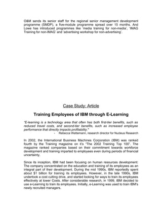O&M sends its senior staff for the regional senior management development
programme (SMDP), a five-module programme spread over 15 months. And
Lowe has introduced programmes like ‘media training for non-media’, ‘IMAG
Training for non-IMAG’ and ‘advertising workshop for non-advertising’.




                             Case Study: Article

       Training Employees of IBM through E-Learning
“E-learning is a technology area that often has both first-tier benefits, such as
reduced travel costs, and second-tier benefits, such as increased employee
performance that directly impacts profitability."
                      -   Rebecca Wettemann, research director for Nucleus Research

In 2002, the International Business Machines Corporation (IBM) was ranked
fourth by the Training magazine on it’s “The 2002 Training Top 100”. The
magazine ranked companies based on their commitment towards workforce
development and training imparted to employees even during periods of financial
uncertainty.

Since its inception, IBM had been focusing on human resources development:
The company concentrated on the education and training of its employees as an
integral part of their development. During the mid 1990s, IBM reportedly spent
about $1 billion for training its employees. However, in the late 1990s, IBM
undertook a cost cutting drive, and started looking for ways to train its employees
effectively at lower Costs. After considerable research, in 1999, IBM decided to
use e-Learning to train its employees. Initially, e-Learning was used to train IBM's
newly recruited managers.
 