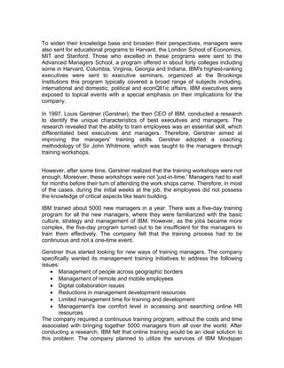 To widen their knowledge base and broaden their perspectives, managers were
also sent for educational programs to Harvard, the London School of Economics,
MIT and Stanford. Those who excelled in these programs were sent to the
Advanced Managers School, a program offered in about forty colleges including
some in Harvard, Columbia, Virginia, Georgia and Indiana. IBM's highest-ranking
executives were sent to executive seminars, organized at the Brookings
Institutions this program typically covered a broad range of subjects including,
international and domestic, political and econQll1ic affairs. IBM executives were
exposed to topical events with a special emphasis on their implications for the
company.

In 1997, Louis Gerstner (Gerstner), the then CEO of IBM, conducted a research
to identify the unique characteristics of best executives and managers. The
research revealed that the ability to train employees was an essential skill, which
differentiated best executives and managers. Therefore, Gerstner aimed at
improving the managers' training skills. Gerstner adopted a coaching
methodology of Sir John Whitmore, which was taught to the managers through
training workshops.


However, after some time, Gerstner realized that the training workshops were not
enough. Moreover, these workshops were not 'just-in-time.' Managers had to wait
for months before their turn of attending the work shops came. Therefore, in most
of the cases, during the initial weeks at the job, the employees did not possess
the knowledge of critical aspects like team building.

IBM trained about 5000 new managers in a year. There was a five-day training
program for all the new managers, where they were familiarized with the basic
culture, strategy and management of IBM. However, as the jobs became more
complex, the five-day program turned out to be insufficient for the managers to
train them effectively. The company felt that the training process had to be
continuous and not a one-time event.

Gerstner thus started looking for new ways of training managers. The company
specifically wanted its management training initiatives to address the following
issues:
    • Management of people across geographic borders
    • Management of remote and mobile employees
    • Digital collaboration issues
    • Reductions in management development resources
    • Limited management time for training and development
    • Management's low comfort level in accessing and searching online HR
       resources
The company required a continuous training program, without the costs and time
associated with bringing together 5000 managers from all over the world. After
conducting a research, IBM felt that online training would be an ideal solution to
this problem. The company planned to utilize the services of IBM Mindspan
 