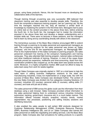 groups, using these products. Hence, this tier focused more on developing the
collaborative skills of the learners.

Though training through e-Learning was very successful, IBM believed that
classroom training was also essential to develop people skills. Therefore, the
fourth tier comprised a classroom training program, own as 'Learning Lab.' By the
time the managers reached this tire, they all reached a similar level of
knowledge by mastering the content in the first three tiers. Managers had to pass
an online test on the content provided in the above three tiers, before entering
the fourth tier. In the fourth tier, the managers had to master the information
acquired in the above three tiers and develop a deeper understanding and a
broader skills set. There were no lectures in these sessions, and the managers
had to learn by doing and by coordinating directly with others in the classroom.

The tremendous success of the Basic Blue initiative encouraged IBM to extend
training through e-Learning to its-sales personnel and experienced managers as
well. The e-Learning program for the sales personnel was known as 'Sales
Compass,' and the one for the experienced managers, as 'Managing@ IBM.'
Prior to the implementation of the Sales Compass e-Learning program, the sales
personnel underwent live training at the company's headquarters and training
campuses. They also attended field training program, national sales conferences
and other traditional methods of training. However, in most of the cases these
methods proved too expensive, ineffective and time-consuming. Apart from this,
coordination problems also cropped up, as the sales team was spread across the
world. Moreover, in a highly competitive market, IBM could not afford to keep its
sales team away from work for weeks together.

Though Sales Compass was originally started in 1997 on a trial basis to help the
sales team in selling business intelligence solutions to the retail and
manufacturing industries, it-was not implemented on a large scale. But with the
success of Basic Blue, Sales Compass was developed further. The content of
the new Sales Compass was divided into five categories including Solutions (13
courses), industries (23 courses), personal skills (2 courses), selling skills (11
courses), and tools and job aid (4 aids).

The sales personnel of IBM across the globe could use the information from their
desktops using a web browser. Sales Compass provided critical information to
the sales personnel helping them to understand various industries (including
automotive, banking, government, insurance etc) in a much better manner. The
information offered included industry snapshot, industry trends, market
segmentation, key processes, positioning and selling industry solutions and
identifying resources.

It also enabled the sales people to sell certain IBM products designed for
Customer Relationship Management (CRM), Enterprise Resource Planning
(ERP), Business Intelligence (BI), and so on. Sales Compass also trained the
sales personnel on skills like negotiating and selling services. Like the Basic Blue
program, Sales Compass also had simulations for selling products to a specific
 