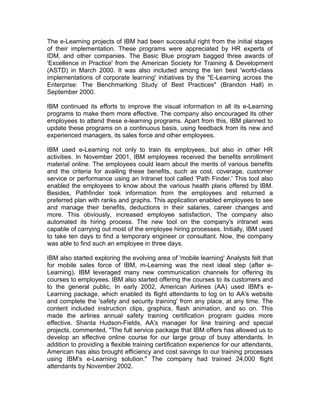 The e-Learning projects of IBM had been successful right from the initial stages
of their implementation. These programs were appreciated by HR experts of
IDM, and other companies. The Basic Blue program bagged three awards of
'Excellence in Practice' from the American Society for Training & Development
(ASTD) in March 2000. It was also included among the ten best 'world-class
implementations of corporate learning' initiatives by the "E-Learning across the
Enterprise: The Benchmarking Study of Best Practices" (Brandon Hall) in
September 2000.

IBM continued its efforts to improve the visual information in all its e-Learning
programs to make them more effective. The company also encouraged its other
employees to attend these e-learning programs. Apart from this, IBM planned to
update these programs on a continuous basis, using feedback from its new and
experienced managers, its sales force and other employees.

IBM used e-Learning not only to train its employees, but also in other HR
activities. In November 2001, IBM employees received the benefits enrollment
material online. The employees could learn about the merits of various benefits
and the criteria for availing these benefits, such as cost, coverage, customer
service or performance using an Intranet tool called 'Path Finder.' This tool also
enabled the employees to know about the various health plans offered by IBM.
Besides, Pathfinder took information from the employees and returned a
preferred plan with ranks and graphs. This application enabled employees to see
and manage their benefits, deductions in their salaries, career changes and
more. This obviously, increased employee satisfaction. The company also
automated its hiring process. The new tool on the company's intranet was
capable of carrying out most of the employee hiring processes. Initially, IBM used
to take ten days to find a temporary engineer or consultant. Now, the company
was able to find such an employee in three days.

IBM also started exploring the evolving area of 'mobile learning' Analysts felt that
for mobile sales force of IBM, m-Learning was the next ideal step (after e-
Learning). IBM leveraged many new communication channels for offering its
courses to employees. IBM also started offering the courses to its customers and
to the general public. In early 2002, American Airlines (AA) used IBM's e-
Learning package, which enabled its flight attendants to log on to AA's website
and complete the 'safety and security training' from any place, at any time. The
content included instruction clips, graphics, flash animation, and so on. This
made the airlines annual safety training certification program guides more
effective. Shanta Hudson-Fields, AA's manager for line training and special
projects, commented, "The full service package that IBM offers has allowed us to
develop an effective online course for our large group of busy attendants. In
addition to providing a flexible training certification experience for our attendants,
American has also brought efficiency and cost savings to our training processes
using IBM's e-Learning solution." The company had trained 24,000 flight
attendants by November 2002.
 