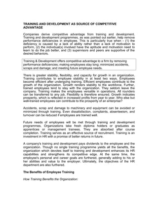 TRAINING AND DEVELOPMENT AS SOURCE OF COMPETITIVE
ADVANTAGE

Companies derive competitive advantage from training and development.
Training and development programmes, as was pointed out earlier, help remove
performance deficiencies in employee. This is particularly true when - (1) the
deficiency is caused by a lack of ability rather than a lack of motivation to
perform, (2) the individual(s) involved have the aptitude and motivation need to
learn to do the job better, and (3) supervisors and peers are supportive of the
desired behaviors.

Training & Development offers competitive advantage to a firm by removing
performance deficiencies; making employees stay long; minimized accidents,
scraps and damage; and meeting future employee needs.

There is greater stability, flexibility, and capacity for growth in an organization.
Training contributes to employee stability in at least two ways. Employees
become efficient after undergoing training. Efficient employees contribute to the
growth of the organization. Growth renders stability to the workforce. Further,
trained employees tend to stay with the organization. They seldom leave the
company. Training makes the employees versatile in operations. All rounders
can be transferred to any job. Flexibility is therefore ensured. Growth indicates
prosperity, which is reflected in increased profits from year to year. Who else but
well-trained employees can contribute to the prosperity of an enterprise?

Accidents, scrap and damage to machinery and equipment can be avoided or
minimized through training. Even dissatisfaction, complaints, absenteeism, and
turnover can be reduced if employees are trained well.

Future needs of employees will be met through training and development
programmes. Organizations take fresh diploma holders or graduates as
apprentices or management trainees. They are absorbed after course
completion. Training serves as an effective source of recruitment. Training is an
investment in HR with a promise of better returns in future.

A company's training and development pays dividends to the employee and the
organization. Though no single training programme yields all the benefits, the
organization which devotes itself to training and development enhances its HR
capabilities and strengthens its competitive edge. At the same time, the
employee's personal and career goals are furthered, generally adding to his or
her abilities and value to the employer. Ultimately, the objectives of the HR
department are also furthered.

The Benefits of Employee Training

How Training Benefits the Organization:
 