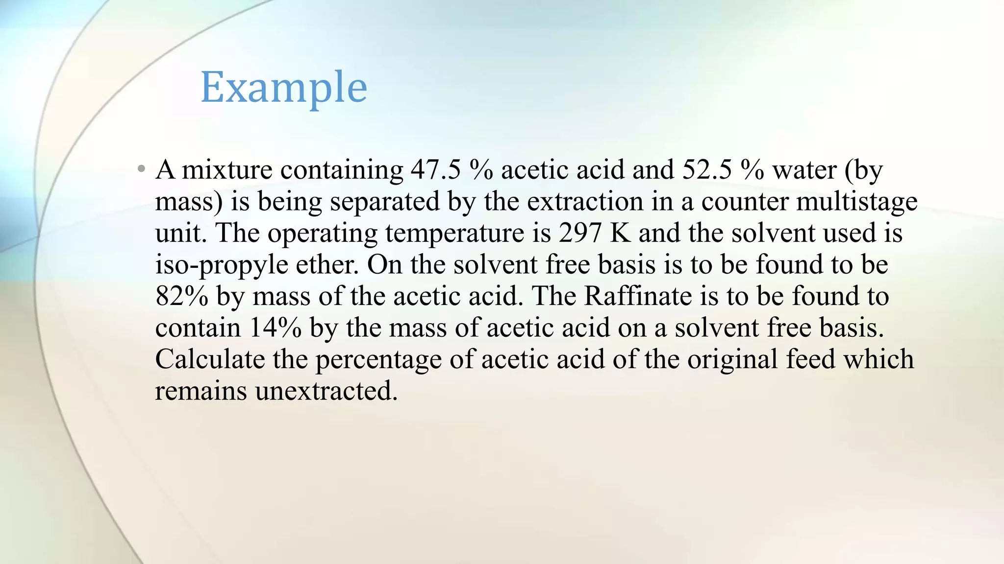 • A mixture containing 47.5 % acetic acid and 52.5 % water (by
mass) is being separated by the extraction in a counter multistage
unit. The operating temperature is 297 K and the solvent used is
iso-propyle ether. On the solvent free basis is to be found to be
82% by mass of the acetic acid. The Raffinate is to be found to
contain 14% by the mass of acetic acid on a solvent free basis.
Calculate the percentage of acetic acid of the original feed which
remains unextracted.
Example
 