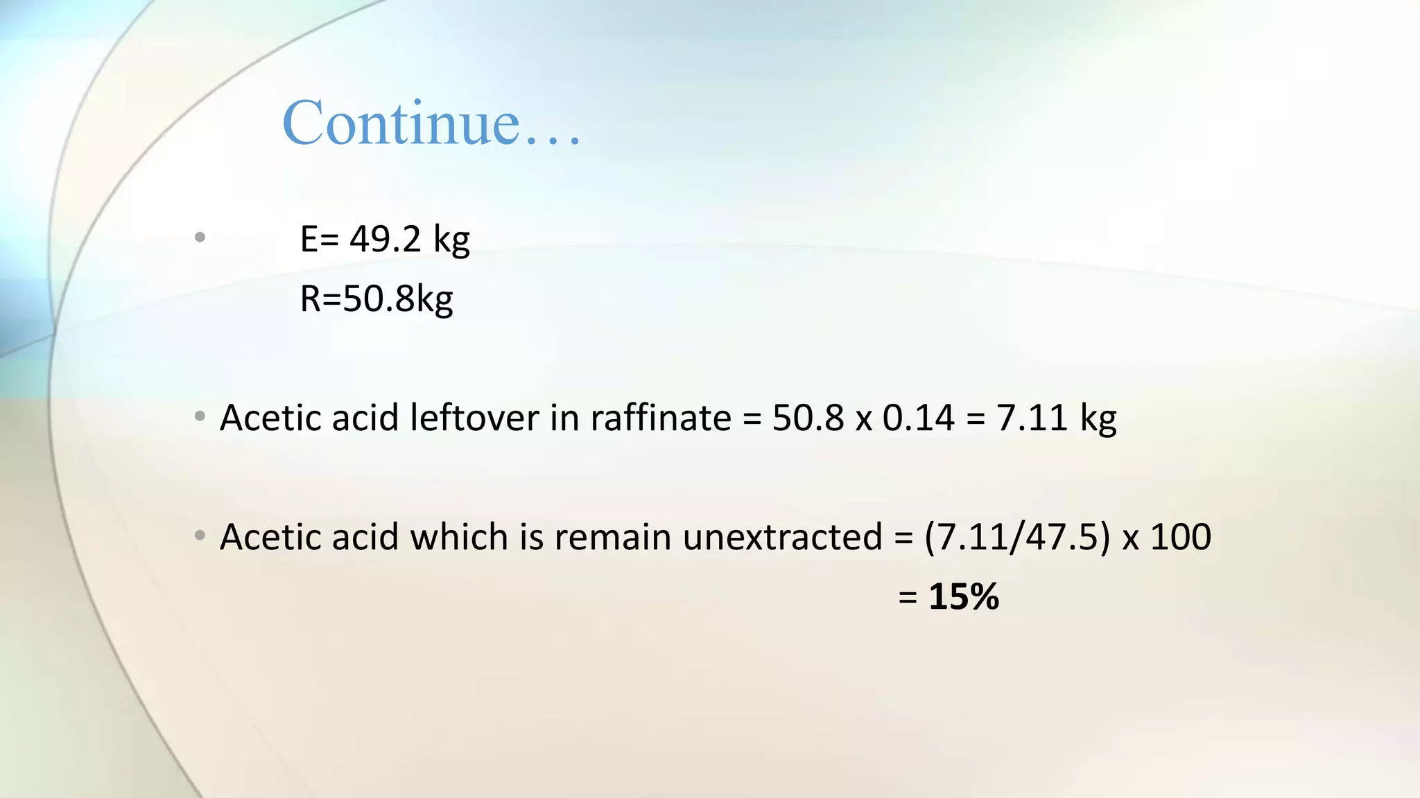 • E= 49.2 kg
R=50.8kg
• Acetic acid leftover in raffinate = 50.8 x 0.14 = 7.11 kg
• Acetic acid which is remain unextracted = (7.11/47.5) x 100
= 15%
Continue…
 